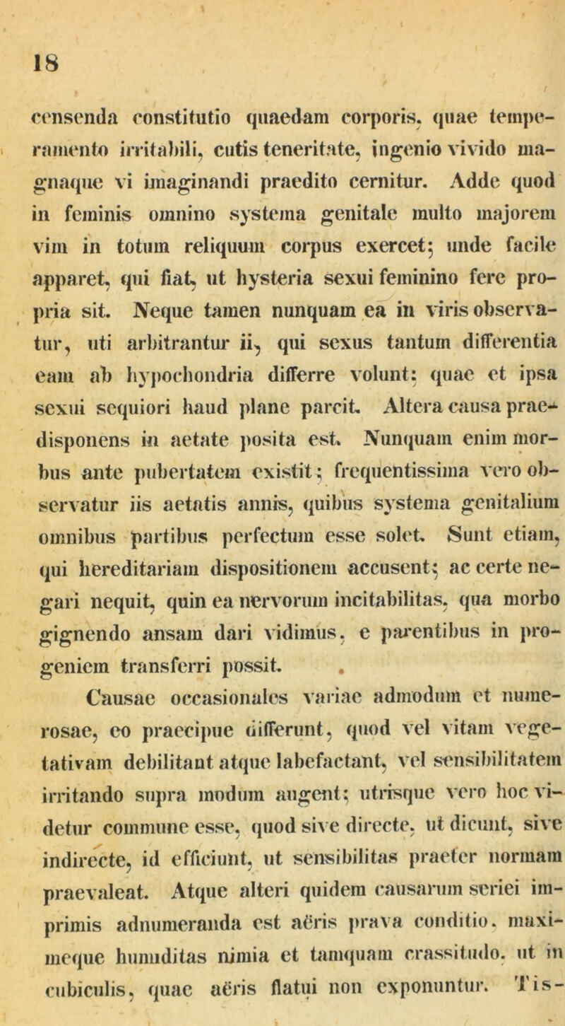 censenda constitutio quaedam corporis, quae tempe- ramento irritabili, cutis teneritate, ingenio vivido ma- gnaque vi Imaginandi praedito cernitur. Adde quod in feminis omnino systema genitale multo majorem vim in totum reliquum corpus exercet5 unde facile apparet, qui fiat, ut hysteria sexui feminino fere pro- pria sit. Neque tamen nunquam ea in viris observa- tur, uti arbitrantur ii, qui sexus tantum differentia eam ab hypochondria differre volunt: quae et ipsa sexui scquiori haud plane parcit Altera causa prae^- disponens in aetate posita est Nunquam enim mor- bus ante pubertatem existit; frequentissima vero ob- servatur iis aetatis annis, quibus systema genitalium omnibus partibus perfectum esse solet. Sunt etiam, qui hereditariam dispositionem accusent: ac certe ne- gari nequit, quin ea nervorum incitabilitas, qua morbo gignendo ansam dari vidimus, e pmentibus in pro- geniem transferri possit. Causae occasionales variae admodum et nume- rosae, eo praecipue differunt, quod vel vitam vege- tativam debilitant atque labefactant, vel sensibilitatem irritando supra modum angent; utrisque vero hoc vi- detur commune esse, quod sive directe, ut dicunt, sive indirecte, id efficiunt, ut sensibilitas praeter normam praevaleat. Atque alteri quidem causarum seriei im- primis adnumeranda est a(3ris prava conditio, maxi- meque hunuditas nimia et tamquam crassitudo, ut in cubiculis, quae aeris flatui non exponuntur, lis-