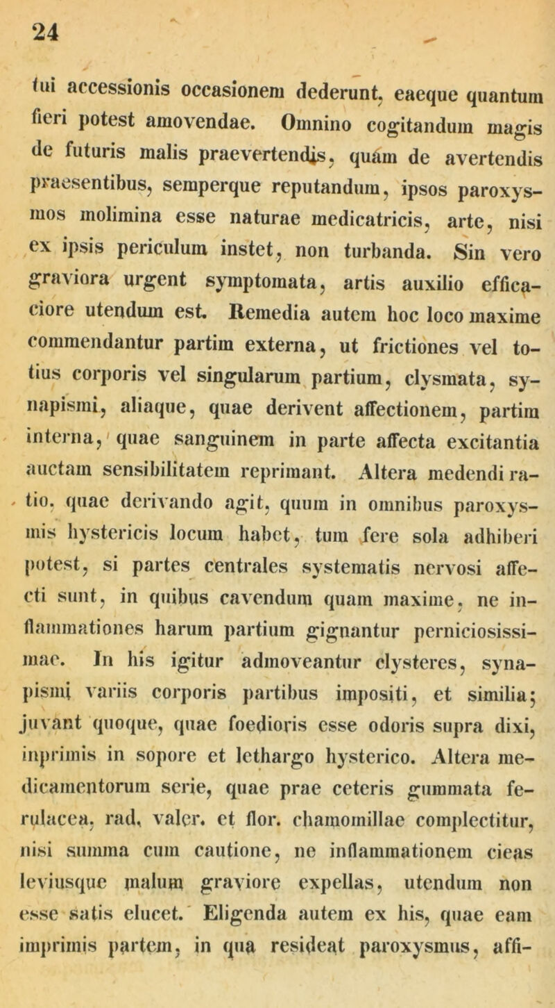 <ui accessionis occasionem dederunt, eaeque quantum fieri potest amovendae. Omnino cogitandum magis de futuris malis praevertendis, quam de avertendis praesentibus, semperque reputandum, ipsos paroxys- mos molimina esse naturae medicatricis, arte, nisi ex ipsis periculum instet, non turbanda. Sin vero graviora urgent symptomata, artis auxilio effiea- ciore utendum est. Remedia autem hoc loco maxime commendantur partim externa, ut frictiones vel to- tius corporis vel singularum partium, clysraata, sy- napisini, aliaque, quae derivent affectionem, partim interna,'quae sanguinem in parte affecta excitantia auctam sensibilitatem reprimant. Altera medendi ra- * tio, quae derivando agit, quum in omnibus paroxys- mis hystericis locum habet, tura fere sola adhiberi potest, si partes centrales systematis nervosi affe- cti sunt, in quibus cavendum quam maxime, ne in- flammationes harum partium gignantur perniciosissi- mae. Jn his igitur admoveantur clysteres, syna- pismi variis corporis partibus impositi, et similia; juvant quoque, quae foedioris esse odoris supra dixi, inprimis in sopore et lethargo hysterico. Altera me- dicamentorum serie, quae prae ceteris gummata fe- rulacea, rad, valer. et flor, chamomillae complectitur, nisi summa cum cautione, ne inflammationem cieas leviusque malum graviore expellas, utendum non esse satis elucet. Eligenda autem ex his, quae eam imprimis partem, in qua resideat paroxysmus, affi-