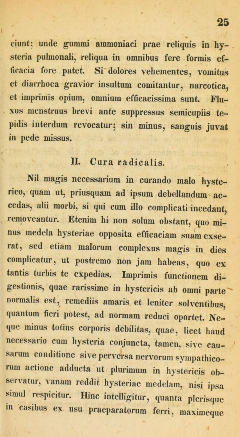 ciunt5 unde gumini ammoniaci prae reliquis in hy- steria pulmonali, reliqua in omnibus fere formis ef- ficacia fore patet. Si dolores vehementes, vomitus et diarrhoea gravior insultum comitantur, narcotica, et imprimis opium, omnium efficacissima sunt. Flu- xus menstruus brevi ante suppressus semicupiis te- pidis interdum revocatur; sin minus, sanguis juvat in pede missus. II. Cura radicalis. Nil magis necessarium in curando malo hyste- rico, quam ut, priusquam ad ipsum debellandum ac- cedas, alii morbi, si qui cum illo complicati incedant, removeantur. Etenim hi non solum obstant, quo mi- nus medela hysteriae opposita efficaciam suam exse- rat, sed etiam malorum complexus magis in dies complicatur, ut postremo non jam habeas, quo ex tantis turbis te expedias. Imprimis functionem di- gestionis, quae rarissime in hystericis ab omni parte normalis est, remediis amaris et leniter solventibus, quantum fieri potest, ad normam reduci oportet. Ne- que minus totius corporis debilitas, quae, licet haud necessario cum hysteria conjuncta, tamen, sive cau- ' sarum conditione sive perversa nervorum sympathico- rum actione adducta ut plurimum in hystericis ob- servatur, vanam reddit hysteriae medelam, nisi ipsa simul respicitur. Hinc intelligitur, quanta plerisque in casibus ex usu praeparatorum ferri, maximeque ji