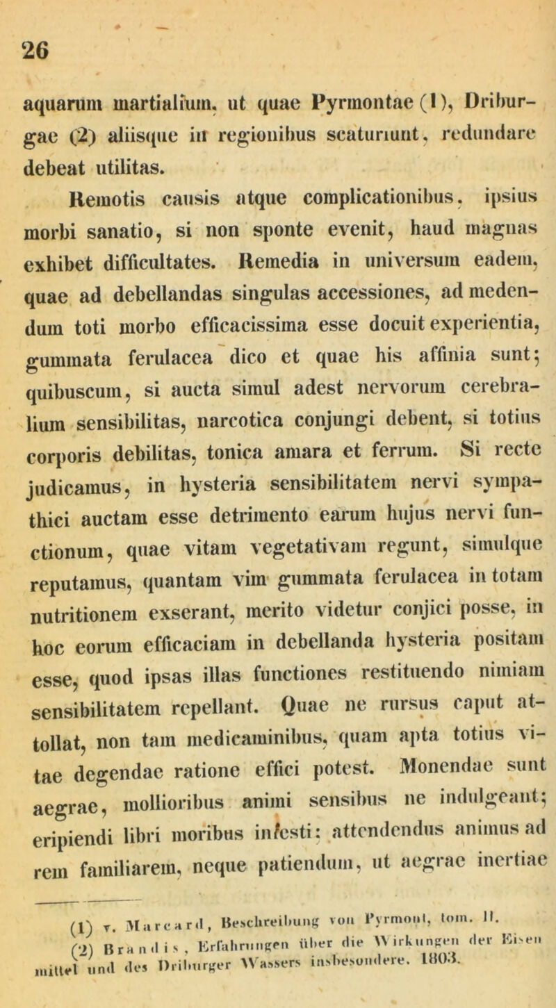 aquarum martialium, ut quae Pyrmontae (1), Dribur- gae (2) aliisque iu regionibus scaturiunt, redundare debeat utilitas. Kemotis causis atque complicationibus, ipsius morbi sanatio, si non sponte evenit, haud magnas exhibet difficultates. Remedia in universum eadem, quae ad debellandas singulas accessiones, ad meden- dum toti morbo efficacissima esse docuit experientia, suminata ferulacea dico et quae his affinia sunt; quibuscum, si aucta simul adest nervorum cerebra- lium sensibilitas, narcotica conjungi debent, si totius corporis debilitas, tonica amara et ferrum. Si recte judicamus, in hysteria sensibilitatem nervi sympa- thici auctam esse detrimento earum hujus nervi fun- ctionum, quae vitam vegetativam regunt, simulque reputamus, quantam vim gummata ferulacea in totam nutritionem exserant, merito videtur conjici posse, in hoc eorum efficaciam in debellanda hysteria positam esse, quod ipsas illas functiones restituendo nimiam sensibilitatem repellant. Quae ne rursus caput at- tollat, non tam medicaminibus, quam apta totius Ai- tae degendae ratione effici potest. Monendae sunt aegrae, mollioribus animi sensibus ne indulgeant; eripiendi libri moribus infesti: attendendus animus ad rem familiarem, neque patiendum, ut aegrae inertiae (1) r. iiiarcHiii, (•>) Orandis, Erfahniiigen iil>er die W irkungen mitiel iind des Driln.rger Wassers insbesondere. IUM. JIarcard, Besclireilmng von Pyrmoiil, tom. II. der Eisen