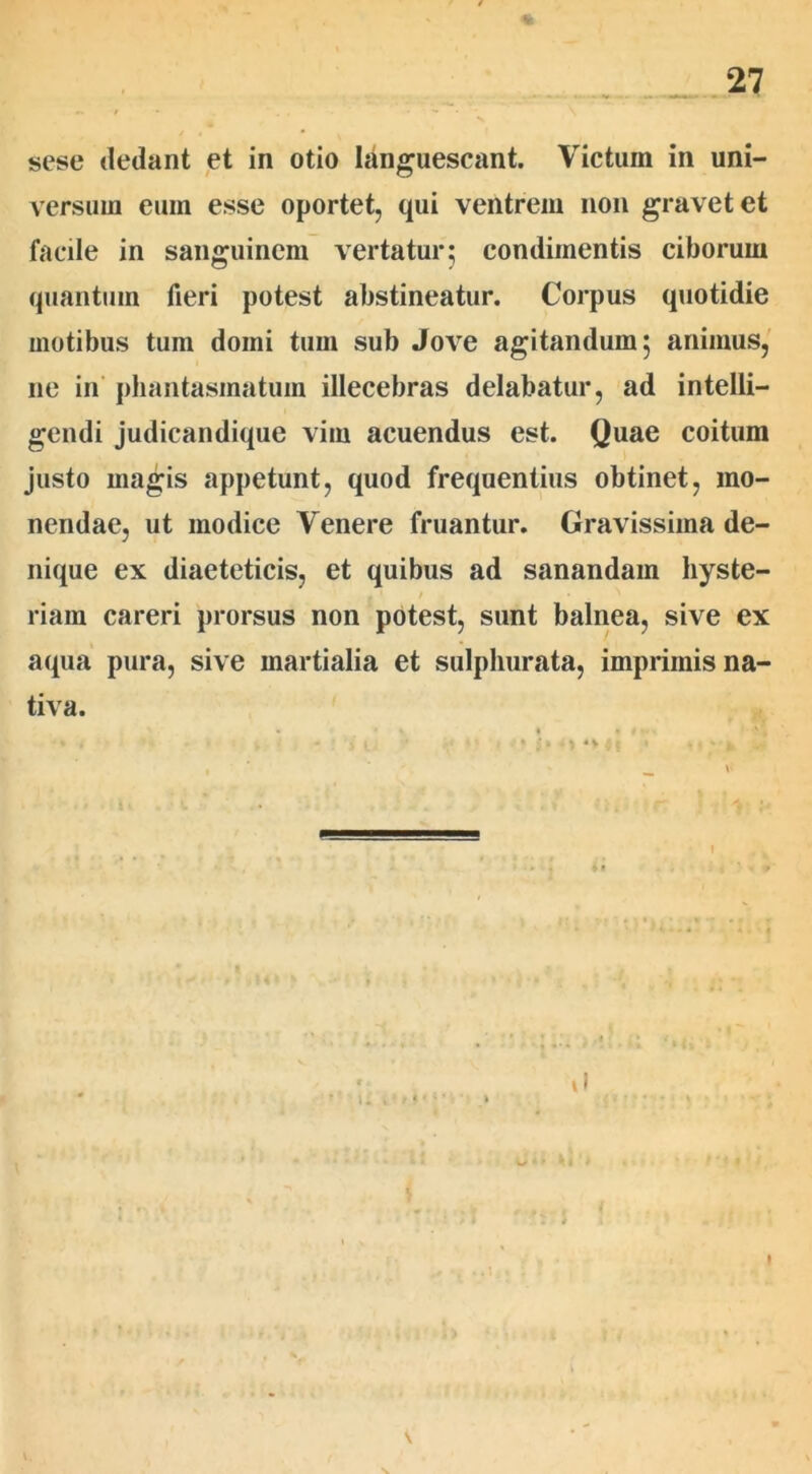sese dedant et in otio languescant. Victum in uni- versum eum esse oportet, qui ventrem non gravet et facile in sanguinem vertatur; condimentis ciborum quantum fieri potest abstineatur. Corpus quotidie motibus tum domi tum sub Jove agitandum 5 animus, ne in phantasmatum illecebras delabatur, ad intelli- gendi judicandique vim acuendus est. Quae coitum justo magis appetunt, quod frequentius obtinet, mo- nendae, ut modice Venere fruantur. Gravissima de- nique ex diaeteticis, et quibus ad sanandam hyste- riam careri prorsus non potest, sunt balnea, sive ex aqua pura, sive martialia et sulphurata, imprimis na- tiva.