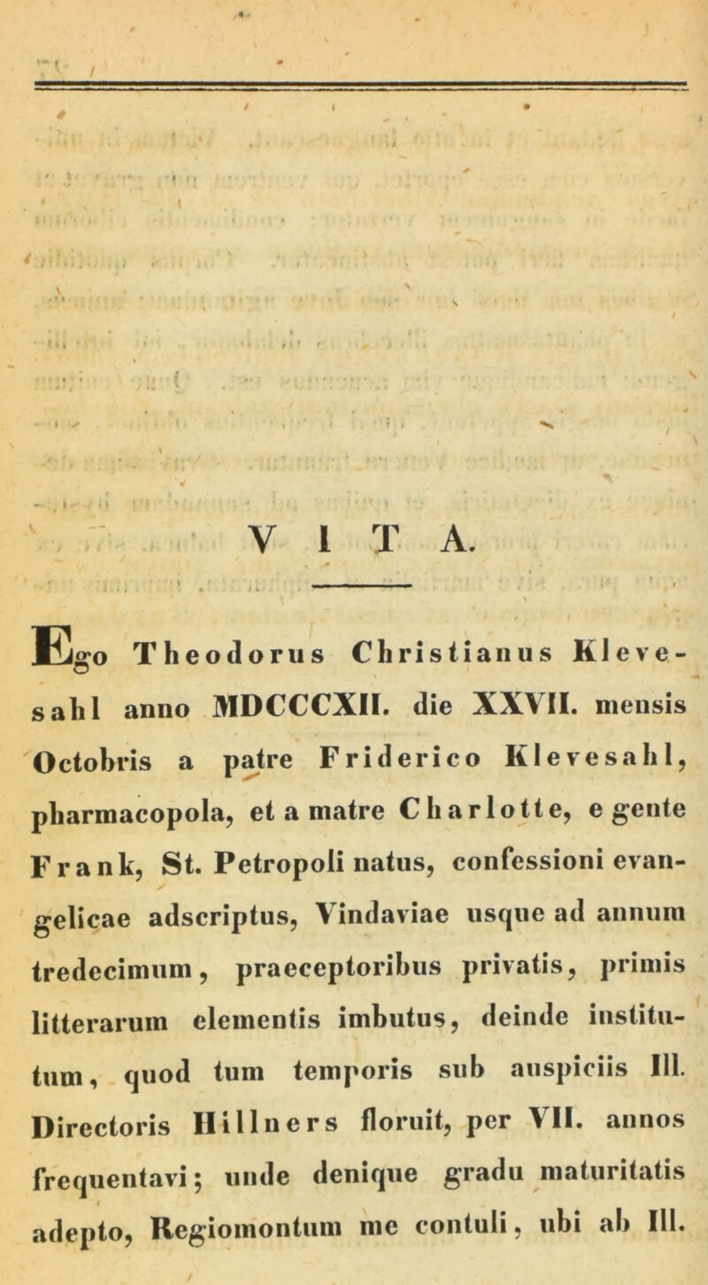 . (V! k m : . ' V , . / • «u * • *» n r f- , i > I -; ;*•; •*/ ' ; * J V * y i ' » . ‘V. » \ » V |, v n : : » . i* Y 1 X A. _ » «i • \ Ego Theodorus Christianus KI eve- salii anno MDCCCXII. die XXVII. mensis Octobris a patre Friderico KlevesahI, pharmacopola, et a matre Charlotte, egente Frank, St. Petropoli natus, confessioni evan- / gelicae adscriptus, Vindaviae usque ad annum tredecimum, praeceptoribus privatis, primis litterarum elementis imbutus, deinde institu- tum, quod tum temporis sub auspiciis 111. Directoris Hillners floruit, per VII. annos frequentavi; unde denique gradu maturitatis i adepto, Regiomontum me contuli, ubi ab III.