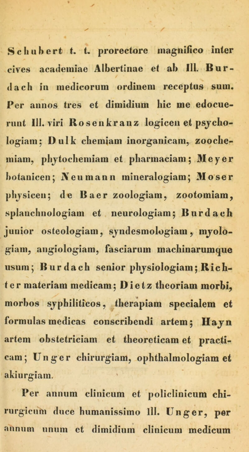 Schubert t. t. prorectore magnifico inter cives academiae Albertinae et ab III. Bur- dach in medicorum ordinem receptus sum. Per annos tres et dimidium hic me edocue- runt 111. viri Rosenkranz logicen et psjclio- logiam; Dulk chemiam inorganicam, zooche- iniam, phjtochemiam et phannaciam; Meyer ♦ hotanicen; JVeumann mineralogiam; 31 oser physiceu; de Baer zoologiam, zootomiam, splanchnologiam et neurologiam; Burdach junior osteologiam, syndesmologiam, myolo- giani, angiologiam, fasciarum machinarumque usum; Burdach senior phjsiologiain; Rich- ter materiam medicam; Dietz theoriam morbi, morbos sjphiliticos, therapiam specialem et formulas medicas conscribendi artem; Hajn artem obstetriciam et theoreticam et practi- cam; Unger chirurgiam, ophthalmologiam et akiurgiam. Per annum clinicum et policlinicum chi- rurgicum duce humanissimo lll. Unger, per annum unum et dimidium clinicum medicum