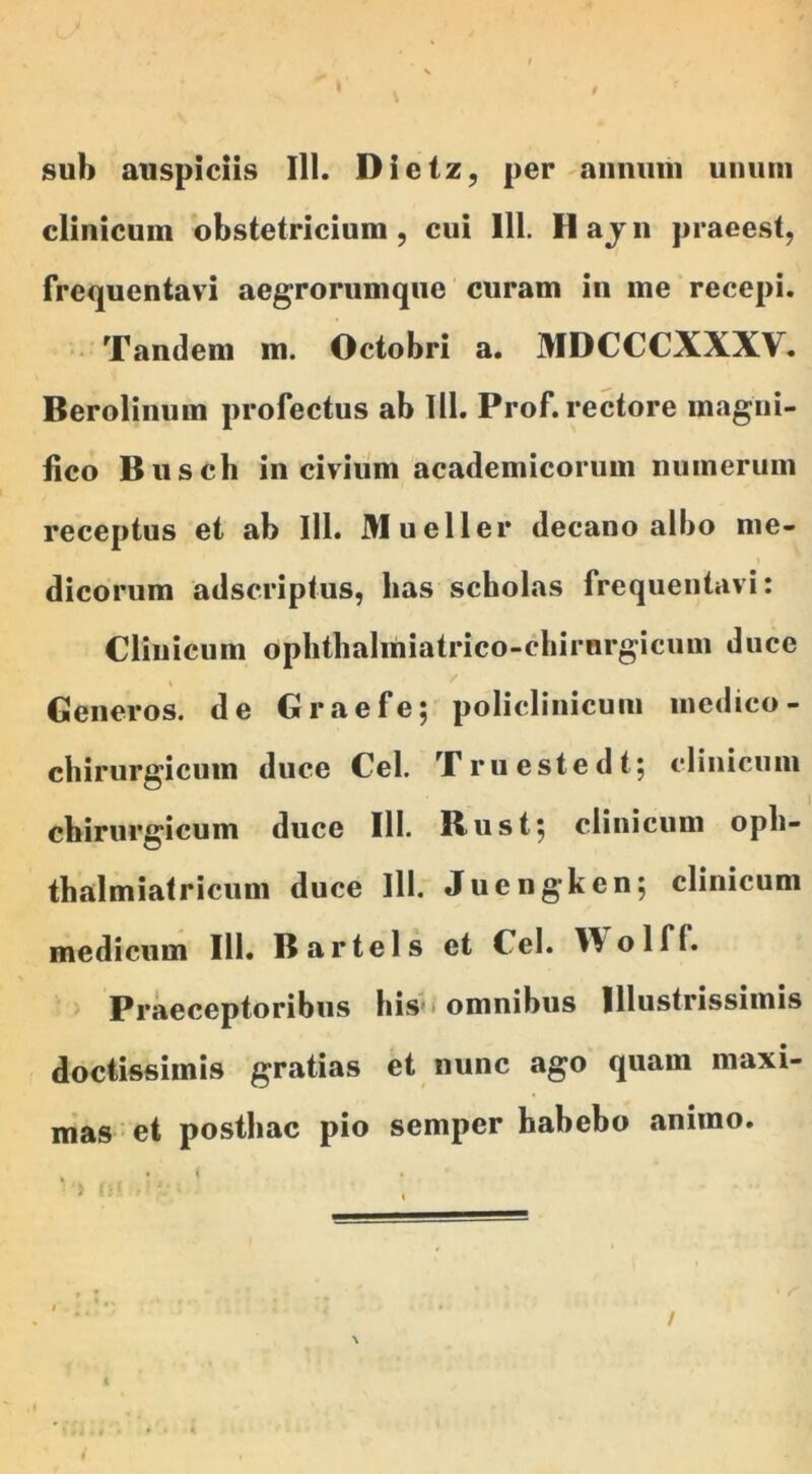sub auspiciis 111. Dictz, per annum unum clinicum obstetricium, cui 111. Hajn praeest, frequentavi aegrorumque curam in me recepi. Tandem m. Octobri a. MDCCCXXXV. Berolinum profectus ab 111. Prof. rectore magni- fico Busch in civium academicorum numerum receptus et ab 111. Mueller decano albo me- dicorum adscriptus, lias scholas frequentavi: Cliuicum ophthalmiatrico-chirnrgicuui duce Generos, de Graefe; policlinicum medico- chirurgicum duce Cei. Truestedt; clinicum chirurgicum duce 111. Rust; clinicum oph- thalmiatricum duce lll. Juengken; clinicum medicum 111. Bartels et Cei. Y^olff. Praeceptoribus his omnibus Illustrissimis doctissimis gratias et nunc ago quam maxi- mas et posthac pio semper habebo animo.