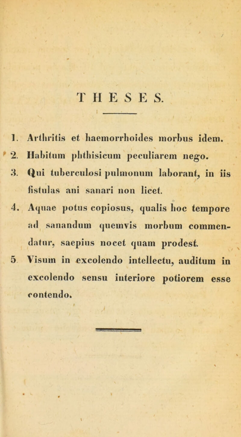 / T H E S E S. 1. Arthritis et haemorrhoides morbus idem. % 2. Habitum phthisicum peculiarem nego. 11. Qui tuberculosi pulmonum laborant, in iis fistulas ani sanari non licet. 4. Aquae potus copiosus, qualis hoc tempore ad sanandum quemvis morbum commen- datur, saepius nocet quam prodest. 5 Visum in excolendo intellectu, auditum in excolendo sensu interiore potiorem esse contendo.