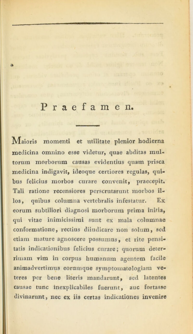 Praefamen. Maioris momenti et utilitate plenior hodierna medicina omnino esse videtur, quae abditas mul- torum morborum causas evidentius quam prisca medicina indigavit, ideoque certiores regulas, qui- bus felicius morbos curare convenit, praecepit. Tali ratione recensiores perscrutarunt morbos il- los, quibus columna vertebralis infestatur. Ex eorum subtiliori diagnosi morborum prima initia, qui vitae inimicissimi sunt ex mala columnae conformatione, rectius diiudicare non solum, sed etiam mature agnoscere possumus, et rite pensi- tatis indicationibus felicius curare; quorum deter- rimam vim in corpus humanum agentem facile animadvertimus eorumque symptomatelogiam ve- teres per bene literis mandarunt, sed latentes causae tunc inexplicabiles fuerunt, auc fortasse divinarunt, nec ex iis certas indicationes invenire