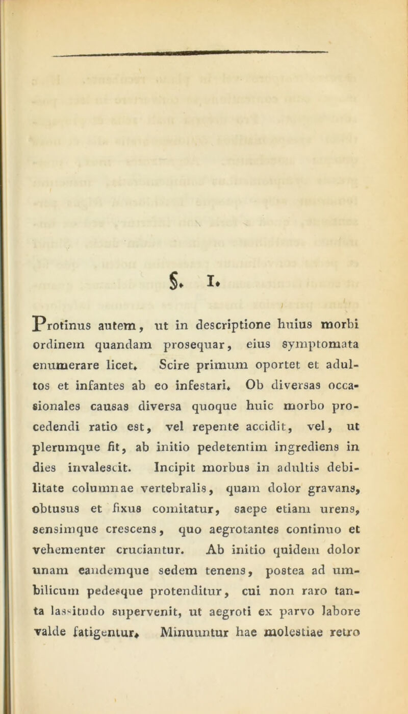 §. X. Protinus autem, ut in descriptione huius morbi ordinem quandam prosequar, eius symptomata enumerare licet* Scire primum oportet et adul- tos et infantes ab eo infestari* Ob diversas occa- sionales causas diversa quoque huic morbo pro- cedendi ratio est, vel repente accidit, vel, ut plerumque fit, ab initio pedetentim ingrediens in dies invalescit. Incipit morbus in adultis debi- litate columnae vertebralis, quam dolor gravans, obtusus et fixus comitatur, saepe etiam urens, sensimque crescens, quo aegrotantes continuo et vehementer cruciantur. Ab initio quidem dolor unam eandemque sedem tenens, postea ad um- bilicum pedesque protenditur, cui non raro tan- ta lassitudo supervenit, ut aegroti ex parvo labore valde fatigemur. Minuuntur hae molestiae retro
