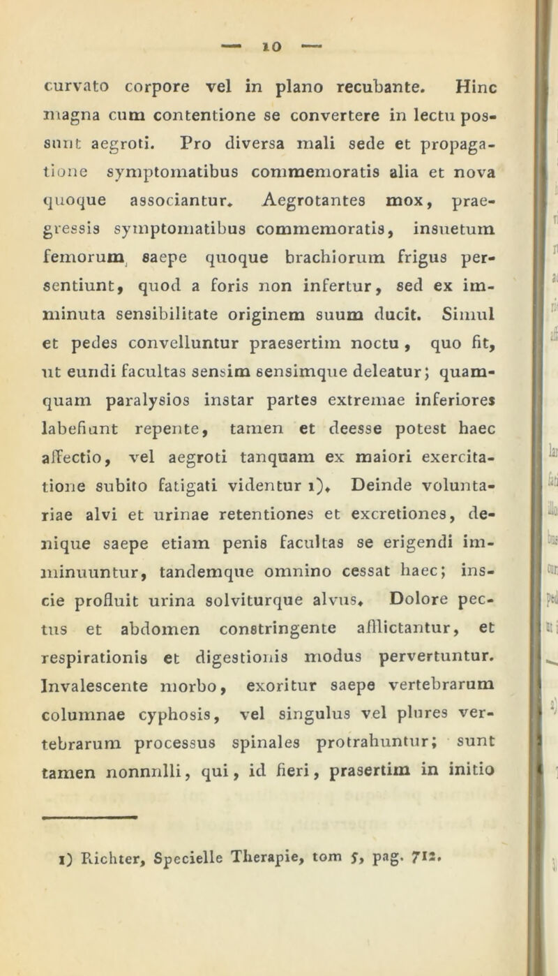 curvato corpore vel in plano recubante. Hinc magna cum contentione se convertere in lectu pos- sunt aegroti. Pro diversa mali sede et propaga- tione symptomatibus commemoratis alia et nova quoque associantur. Aegrotantes mox, prae- gressis symptomatibus commemoratis, insuetum femorum saepe quoque brachiorum frigus per- sentiunt, quod a foris non infertur, sed ex im- minuta sensibilitate originem suum ducit. Simul et pedes convelluntur praesertim noctu , quo fit, ut eundi facultas sensim sensimque deleatur; quam- quam paralysios instar partes extremae inferiores labefiant repente, tamen et deesse potest haec affectio, vel aegroti tanquam ex maiori exercita- tione subito fatigati videntur i). Deinde volunta- riae alvi et urinae retentiones et excretiones, de- nique saepe etiam penis facultas se erigendi im- minuuntur, tandemque omnino cessat haec; ins- cie profluit urina solviturque alvus. Dolore pec- tus et abdomen constringente afflictantur, et respirationis et digestionis modus pervertuntur. Invalescente morbo, exoritur saepe vertebrarum columnae cyphosis, vel singulus vel plores ver- tebrarum processus spinales protrahuntur; sunt tamen nonnulli, qui, id fieri, prasertim in initio