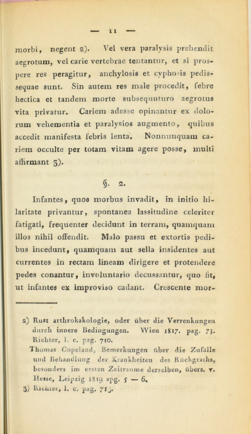 morbi, negent a). Vel vera paralysis prehendit aegrotum, vel carie vertebrae tentantur, et si pros- pere res peragitur, anchylosis et cyphods pedis- sequae sunt. Sin autem res male procedit, febre hectica et tandem morte subsequuturo aegrotus vita privatur. Cariem adesse opinantur ex dolo- rum vehementia et paralyeios augmento, quibus accedit manifesta febris lenta, Nonnunquam ca- riem occulte per totam vitam agere posse, multi affirmant 3). 2. Infantes, quos morbus invadit, in initio hi- laritate privantur, spontanea lassitudine celeriter fatigati, frequenter decidunt in terram, quamquam illos nihil offendit. Malo passu et extortis pedi- bus incedunt, quamquam aut sella insidentes aut currentes in rectam lineam dirigere et protendere pedes conantur, involuntario decussantur, quo fit, ut infantes ex improviso cadant. Crescente mor- 2) Rust arthrokakologie, oder uber die Verrenkungeu durcli innere Bedingungen. VVien 1817. pag. 73. Richter, 1. c. pag. 710. Tho mas Copeland, Bemerkungen iiber die Zufiille und Bebandlung der Xxanklieiten des RuckgraLhs, besonders im ersten Zeitraume derselben, iibers, r. Ilesse, Leipzig 1819 apg. J —- 6, 3; Kiuuer, 1. c. pag. ?lj.