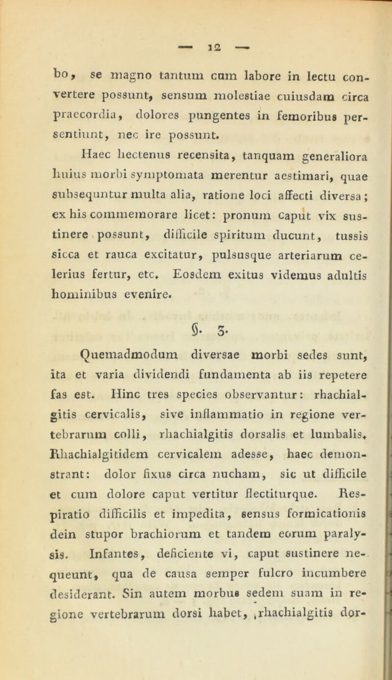 vertere possunt, sensum molestiae cuiusdam circa praecordia, dolores pungentes in femoribus per- sentiunt, nec ire possunt. Ilaec liectenus recensita, tanquam generaliora buius morbi symptomata merentur aestimari, quae subsequntur multa alia, ratione loci affecti diversa ; ex his commemorare licet: pronum caput vix sus- tinere possunt, difficile spiritum ducunt, tussis sicca et rauca excitatur, pulsusque arteriarum ce- lerius fertur, etc* Eosdem exitus videmus adultis hominibus evenire. §• 3- Quemadmodum diversae morbi sedes sunt, ita et varia dividendi fundamenta ab iis repetere fas est. Hinc tres species observantur: rhachial- gitis cervicalis, sive inflammatio in regione ver- tebrarum colli, rhachialgitis dorsalis et lumbalis* Rhachialgitidem cervicalem adesse, haec demon- strant: dolor fixus circa nucham, sic ut difficile et cum dolore caput vertitur flectiturque. Res- piratio difficilis et impedita, sensus formicationis dein stupor brachiorum et tandem eorum paraly- sis. Infantes, deficiente vi, caput sustinere ne- queunt, qua de causa semper fulcro incumbere desiderant. Sin autem morbus sedem suam in re- gione vertebrarum dorsi habet, .rhachialgitis dor-