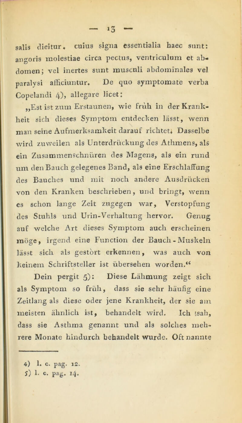 1  — la — salis dieitur* cuius signa essentialia haec sunt: angoris molestiae circa pectus, ventriculum et ab- domen ; vel inertes sunt muscnli abdominales vel paralysi alliciuntur. De quo symptomate verba Copelandi 4), allegare licet: ,,Est ist zum Erstaunen, wie fruh in der Krank- heit sicli dieses Symptom entdecken lasst, wenn \ man seine Aufmerksamkeit darauf richtet; Dasselbe vvird zuweilen ais Unterdriickung des Athmens, ais ein Zusammenschniiren des Magens, ais ein rund um denBauch gelegenes Band, ais eine ErschlafFung des Baucbes und mit noch andere Ausdrucken von den Kranken beschrieben, und bringt, wenn es schon lange Zeit zugegen war, Verstopfung des Stuhls und Urin-Verhaltung hervor. Genug auf welche Art dieses Symptom auch ersclieinen moge, irgend eine Function der Bauch - Muskeln lasst sicli ais gestort erkennen, was auch von keinem Schriftsteller ist ubersehen worden.u Dein pergit 5): Diese Liihmung zeigt sich ais Symptom so fruh, dass sie sehr hiiufig eine Zeitlang ais diese oder jene Krankheit, der sie am meisten almlich ist, behandelt vvird. Ich 'sah, dass sie Asthma genannt und ais solches meh- rere Monate hindurch behandelt wurdc. Oftnannte 4) 1. c. pag. 12. 5) 1- c. pag. i/j.
