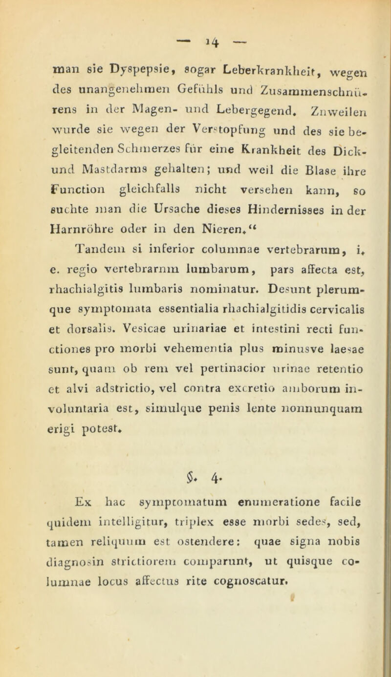 man sie Dyspepsie, sogar Leberkrankheit, wegen des unangenelimen Gefuhls unci Zusammenschnu- rens in der Magen- und Lebergegend. Znweilen wurde sie wegen der Verstopfung und des sie be- gleitenden Sclnnerzes fur eine Krankheit des Dick- uncl Mastdarms gelialten; und weil die Blase ihre Function gleicli falis nicht versehen kann, so fluchte man die Ursache dieses Hindernisses in der Harnrohre oder in den Nieren*“ Tandem si inferior columnae vertebrarum, i* e. regio vertebrarnm lumbarum, pars affecta est, rhachialgitis lumbaris nominatur. Desunt plerum- que symptomata essentialia rli3chialgitidis cervicalis et dorsalis. Vesicae urinariae et intestini recti fun- ctiones pro morbi vehementia plus minusve laenae sunt, quam ob rem vel pertinacior urinae retentio et alvi adstrictio, vel contra excretio amborum in- voluntaria est, simulque penis lente nonnunquam erigi potest* 5. 4- Ex hac symptomatum enumeratione facile quidem intelligitur, triplex esse morbi sedes, sed, tamen reliquum est ostendere: quae signa nobis diagnosin strictiorem comparunt, ut quisque co- lumnae locus affectus rite cognoscatur.