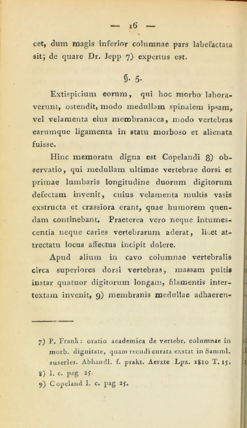 cet, dum magis inferior columnae pars labefactata sit; de quare Dr. Jepp 7) expertus est. 5* 5* Extispicium eorum, qui hoc morbo labora- verunt, ostendit, modo medullam spinalem ipsam, vel velamenta eius membranacea, modo vertebras earumque ligamenta in statu morboso et alienata fuisse. Hinc memoratu digna est Copelandi Q) ob- servatio, qui medullam ultimae vertebrae dorsi et primae lumbaris longitudine duorum digitorum defectam invenit, cuius velamenta multis vasis exstructa et crassiora erant, quae humorem quen- dam continebant* Praeterea vero neque intumes- centia neque caries vertebrarum aderat, licet at- trectatu locus affectus incipit dolere. Apud alium in cavo columnae vertebralis circa superiores dorsi vertebras, massam pultis instar quatuor digitorum longam, filamentis inter- textam invenit, 9) membranis medullae adhaeren- 7) P. Franh: oratio academica de vertebr, columnae in morb. dignitate, quam recudi curata exstat in Samnii, auserles. Abhandl. f. prakt. Aerzte Lpz. 18x0 T, ij, 8) 1. c. pag 25-.