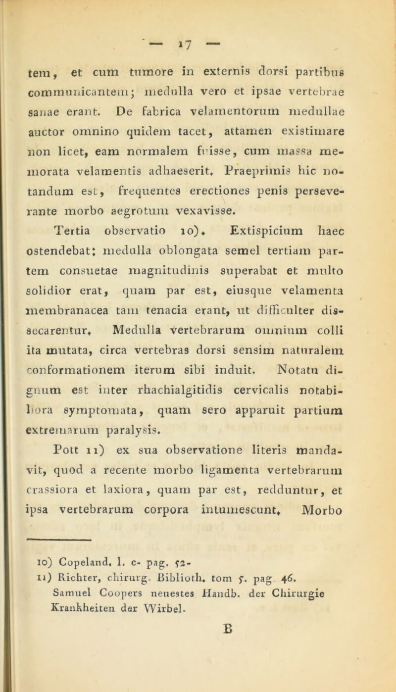 «7 tem, et cum tumore in externis dorsi partibus communicantemj medulla vero et ipsae vertebrae sanae erant. De fabrica velamentorum medullae auctor omnino quidem tacet, attamen existimare non licet, eam normalem frisse, cum massa me- morata velamentis adhaeserit, Praeprimis hic no- tandum esi, frequentes erectiones penis perseve- rante morbo aegrotum vexavisse. Tertia observatio io). Extispicium haec ostendebat: medulla oblongata semel tertiam par- tem consuetae magnitudinis superabat et multo solidior erat, quam par est, eiusque velamenta membranacea tam tenacia erant, ut difficulter dis- secarentur, Medulla vertebrarum omnium colli ita mutata, circa vertebras dorsi sensim naturalem conformationem iterum sibi induit. Notatu di- gnum est inter rhachialgitidis cervicalis notabi- liora symptomata, quam sero apparuit partium extremarum paralysis. Pott 11) ex sua observatione literis manda- vit, quod a recente morbo ligamenta vertebrarum crassiora et laxiora, quam par est, redduntur, et ipsa vertebrarum corpora intumescunt. Morbo io) Copeland, 1. c- pag. xi) Richter, chirurg. Biblioth. tom y. pag 46. Samaei Coopers neuestes Handb. der Chirurgie Kranhheiten der Wirbel. B