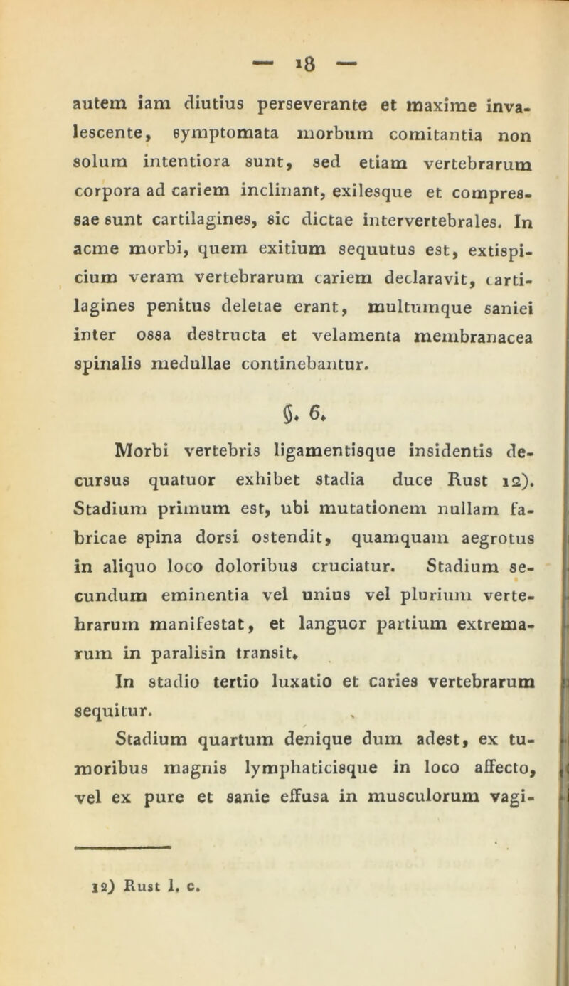 »8 autem iam diutius perseverante et maxime inva- lescente, symptomata morbum comitantia non solum intentiora sunt, sed etiam vertebrarum corpora ad cariem inclinant, exilesque et compres- sae sunt cartilagines, sic dictae intervertebrales. In acme morbi, quem exitium sequutus est, extispi- cium veram vertebrarum cariem declaravit, carti- lagines penitus deletae erant, multumque saniei inter ossa destructa et velamenta membranacea spinalis medullae continebantur. Morbi vertebris ligamentisque insidentis de- cursus quatuor exhibet stadia duce Rust 12). Stadium primum est, ubi mutationem nullam fa- bricae spina dorsi ostendit, quamquam aegrotus in aliquo loco doloribus cruciatur. Stadium se- cundum eminentia vel unius vel plurium verte- hrarurn manifestat, et languor partium extrema- rum in paralisin transit* In stadio tertio luxatio et caries vertebrarum sequitur. Stadium quartum denique dum adest, ex tu- moribus magnis lymphaticisque in loco afFecto, vel ex pure et sanie efFusa in musculorum vagi- |>j