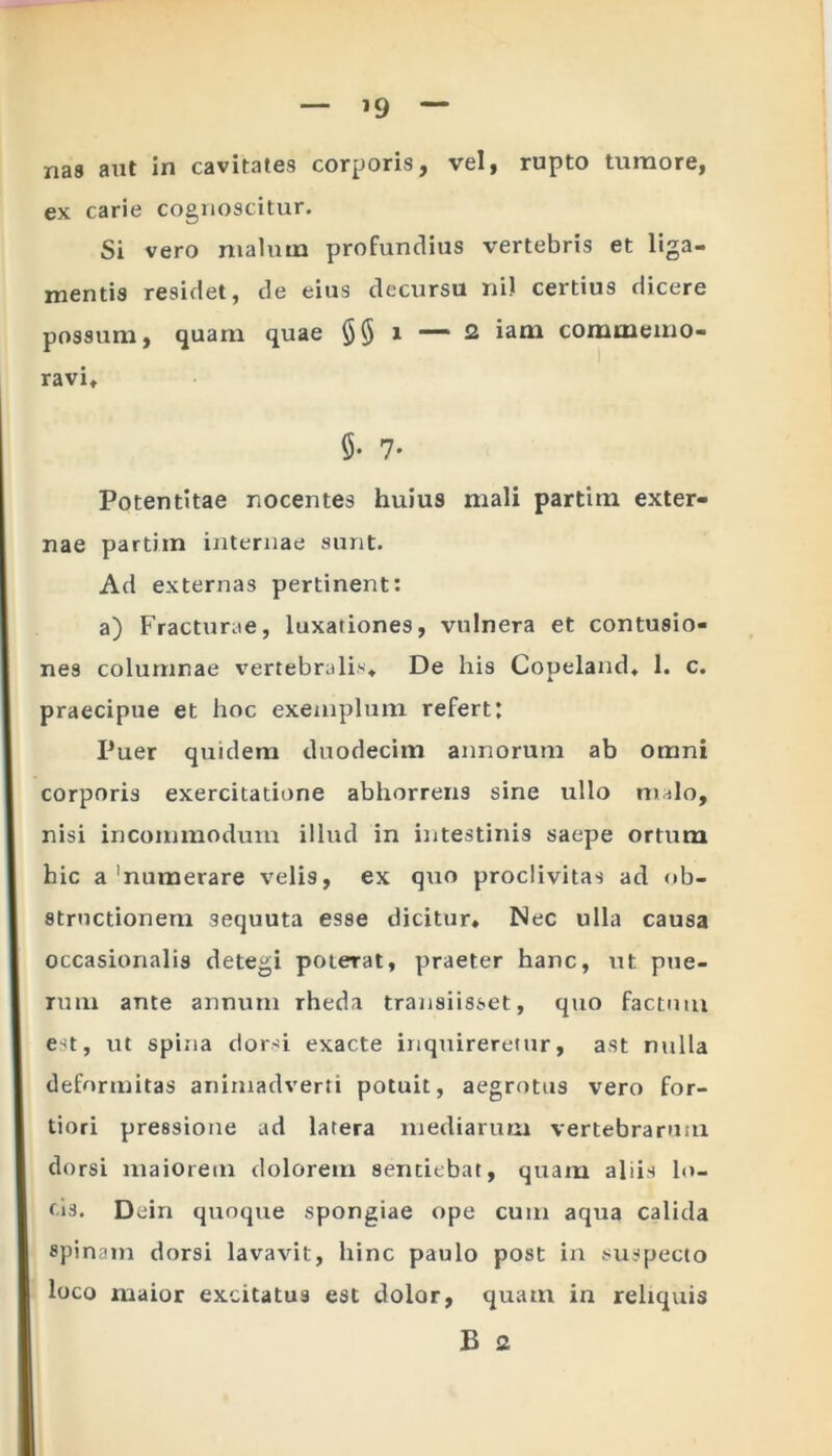 — ’9 — nas aut in cavitates corporis, vel, rupto tumore, ex carie cognoscitur. Si vero malum profundius vertebris et liga- mentis residet, de eius decursu ni) certius dicere possum, quam quae §§ i — 2 iam commemo- ravi, 5- 7- Potentitae nocentes huius mali partitn exter- nae partim internae sunt. Ad externas pertinent: a) Fracturae, luxationes, vulnera et contusio- nes columnae vertebralis* De his Copeland* 1. c. praecipue et hoc exemplum refert: Puer quidem duodecim annorum ab omni corporis exercitatione abhorrens sine ullo malo, nisi incommodum illud in intestinis saepe ortum hic a'numerare velis, ex quo proclivitas ad ob- structionem sequuta esse dicitur* Nec ulla causa occasionalis detegi poterat, praeter hanc, ut pue- rum ante annum rheda transiisset, quo factum est, ut spina dorsi exacte inquireretur, ast nulla deformitas animadverti potuit, aegrotus vero for- tiori pressione ad latera mediarum vertebrarum dorsi maiorem dolorem sentiebat, quam aliis lo- cis. Dein quoque spongiae ope cum aqua calida spinam dorsi lavavit, hinc paulo post in suspecto loco maior excitatus est dolor, quam in reliquis