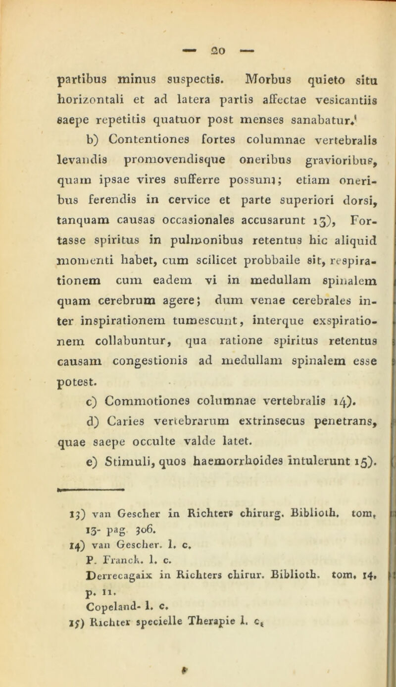 partibus minus suspectis. Morbu3 quieto situ horizontali et ad latera partis affectae vesicantiis saepe repetitis quatuor post menses sanabatur*' b) Contentiones fortes columnae vertebralis levandis promovendisque oneribus gravioribus, quam ipsae vires sufferre possum; etiam oneri- bus ferendis in cervice et parte superiori dorsi, tanquam causas occasionales accusarunt 15), For- tasse spiritus in pulmonibus retentus hic aliquid momenti habet, cum scilicet probbaile sit, respira- l tionem cum eadem vi in medullam spinalem 1 quam cerebrum agere; dum venae cerebrales in- [ ter inspirationem tumescunt, interque exspiratio- 1 nem collabuntur, qua ratione spiritus retentus i causam congestionis ad medullam spinalem esse ( potest. c) Commotiones columnae vertebralis 14). d) Caries vertebrarum extrinsecus penetrans, l quae saepe occulte valde latet. e) Stimuli, quos haemorrhoides intulerunt 15). 13) van Gesclier in Richters chirurg. Bibiioth. tora, p 13- PaS 14) van Gescher. 1, c. P. Franck. 1. c. Derrecagaix in Richters chirur. Bibiioth. tom, 14, f{ p. n. Copeland- 1. c, Ij) Richter specielle Therapie I. ct