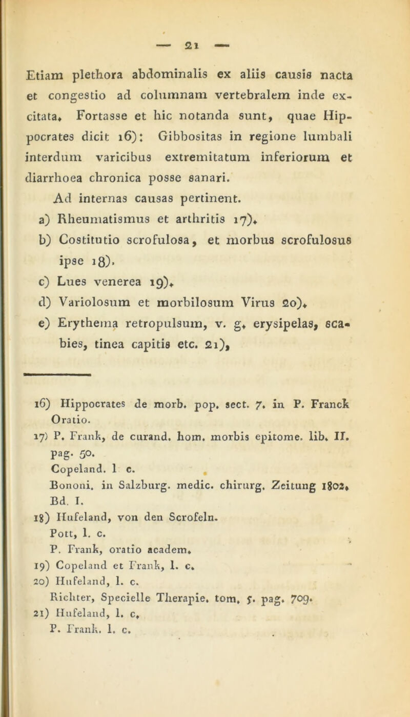 Etiam plethora abdominalis ex aliis causis nacta et congestio aci columnam vertebralem inde ex- citata» Fortasse et hic notanda sunt, quae Hip- pocrates dicit 16): Gibbositas in regione lumbali interdum varicibus extremitatum inferiorum et diarrhoea chronica posse sanari. Ad internas causas pertinent. a) Rheumatismus et arthritis 17)» b) Costitutio scrofulosa, et morbus scrofulosus ipse 18). c) Lues venerea 19)» d) Variolosum et morbilosum Virus 2o)» e) Erythema retropulsum, v. g» erysipelas, sca- bies, tinea capitis etc. 21), 16) Hippocrates de morb. pop. sect. 7, in P. Franck Oratio. 17) P. Frank, de curand. hom. morbis epitome, lib. II. pag. 50. Copeland. 1 c. Bononi. in Salzburg. medie, chirurg, Zeitung l803» Bd. I. jg) Ilufeland, von den Scrofeln. Pott, 1. c. P. Frank, oratio academ. 19) Copeland et Frank, 1. c. 20) Hufeland, 1. c. Ricliter, Specielle Therapie, tom, f. pag. 709. 21) Hufel and, 1. c, P. Frank. 1. c.
