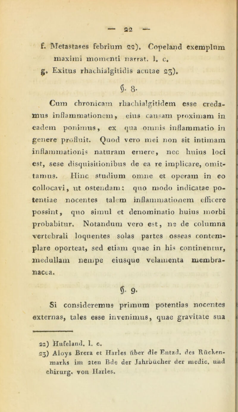 maximi momenti narrat. 1. c* §♦ Exitus rhathialgilidis aculae 23)* $• 8- Cum chronicam rhachialgitidem esse creda- mus inflammationem, eius causam proximam in eadem ponimus, ex qua omnis inflammatio in genere profluit. Quod vero mei non sit intimam inflammationis naturam eruere, nec huius loci est, sese disquisitionibus de ea re implicare, omit- tamus. Hinc studium omne et operam in eo collocavi, ut ostendam: quo modo indicatae po- tentiae nocentes talem inflammationem efficere possint, quo simul et denominatio huius morbi probabitur. Notandum vero est, ne de columna vertebrali loquerites solas partes osseas contem- plare oporteat, sed etiam quae in his continentur, medullam nempe eiusque velamenta membra- nacea. $ 9- Si consideremus primum potentias nocentes externas, tales esse invenimus, quae gravitate sua 22) Hufeland. 1. c. C3) Aloys JJrera et Harles fiber die Entzd. des Rficken- marks im 2ten Rde der Jahrbucher der medie, und chirurg. von Ilavles.