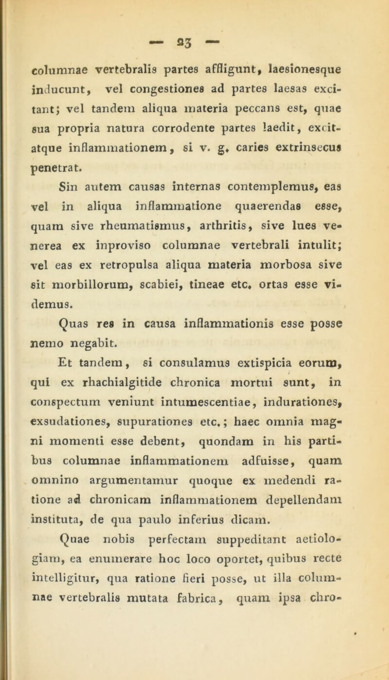 columnae vertebralis partes affligunt, laesionesque inducunt, vel congestiones ad partes laesas exci- tant; vel tandem aliqua materia peccans est, quae sua propria natura corrodente partes laedit, excit- atque inflammationem, si v. g* caries extrinsecus penetrat. Sin autem causas internas contemplemus, eas vel in aliqua inflammatione quaerendas esse, quam sive rheumatismus, arthritis, sive lues ve» nerea ex inproviso columnae vertebrali intulit; vel eas ex retropulsa aliqua materia morbosa sive sit morbillorum, scabiei, tineae etc, ortas esse vi- demus. Quas res in causa inflammationis esse posse nemo negabit. Et tandem, si consulamus extispicia eorum, qui ex rhachialgitide chronica mortui sunt, in conspectum veniunt intumescendae, indurationes, exsudationes, supurationes etc,; haec omnia mag- ni momenti esse debent, quondam in his parti- bus columnae inflammationem adfuisse, quam omnino argumentamur quoque ex medendi ra- tione ad chronicam inflammationem depellendam instituta, de qua paulo inferius dicam. Quae nobis perfectam suppeditant aetiolo- giam, ea enumerare hoc loco oportet, quibus recte intelligitur, qua ratione fieri posse, ut illa colum- nae vertebralis mutata fabrica, quam ipsa chro-