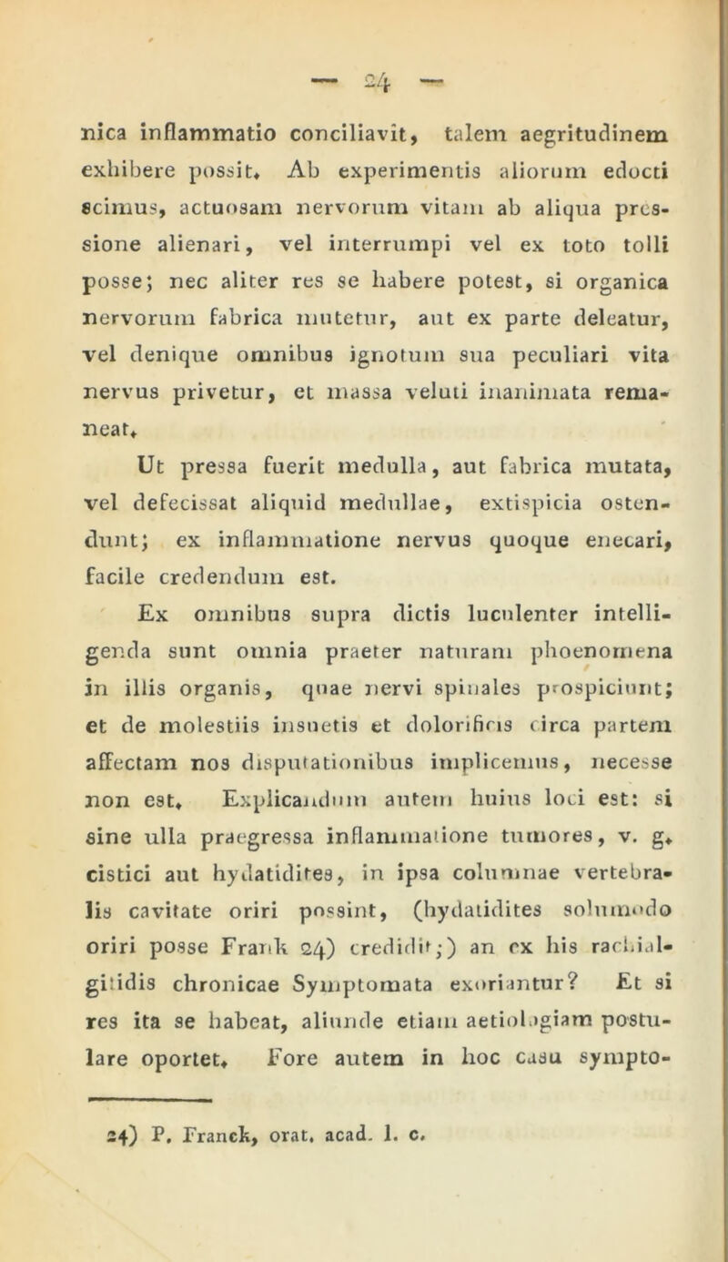 nica inflammatio conciliavit, talem aegritudinem exhibere possit* Ab experimentis aliorum edocti scimus, actuosam nervorum vitam ab aliqua pres- sione alienari, vel interrumpi vel ex toto tolli posse; nec aliter res se habere potest, si organica nervorum fabrica mutetur, aut ex parte deleatur, vel denique omnibus ignotum sua peculiari vita nervus privetur, et massa veluti inanimata rema- neat* Ut pressa fuerit medulla, aut fabrica mutata, vel defecissat aliquid medullae, extispicia osten- dunt; ex inflammatione nervus quoque enecari, facile credendum est. Ex omnibus supra dictis luculenter intelli- genda sunt omnia praeter naturam phoenornena in illis organis, quae nervi spinales prospiciunt; et de molestiis insuetis et dolorifias circa partem affectam nos disputationibus implicemus, necesse non est* Explicandum autem huius loci est: si sine ulla praegressa inflammatione tumores, v. g* cistici aut hydatidites, in ipsa columnae vertebra- lis cavitate oriri possint, (hydatidites solmnodo oriri posse Frank 24) credidit;) an cx his rachial- giiidis chronicae Symptomata exoriantur? Et si res ita se habeat, aliunde etiam aetiolagiam postu- lare oportet* Fore autem in hoc casu sympto-