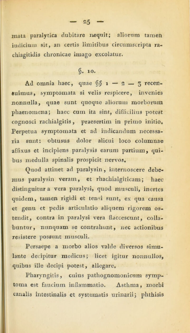 mata paralytica dubitare nequit; aliorum tamen iudicium sit, an certis limitibus circumscripta ra- chiagitidis chronicae imago excolatur. 10. Ad omnia haec, quae ($$ 1 — 2 — 5 recen- euimus, symptomata si velis respicere, invenies nonnulla, quae sunt quoque aliorum morborum phaenomena; haec cum ita sint, difficilius potest cognosci rachialgitis, praesertim in primo initio. Perpetua symptomata et ad indicandum necessa- ria sunt: obtusus dolor alicui loco columnae affixus et incipiens paralysis earum partium, qui- bus medulla spinalis prospicit nervos* Quod attinet ad paralysin , internoscere debe- mus paralysin veram, et rhachialgiticam; haec distinguitur a vera paralysi, quod musculi, inertes quidem, tamen rigidi et tensi sunt, ex qua causa et genu et pedis articulatio aliquem rigorem os- tendit, contra in paralysi vera flaccescunt, colla- buntur, nunquam se contrahunt, nec actionibus resistere possunt musculi. Persaepe a morbo alios valde diversos simu- lante decipitur medicus; licet igitur nonnullos, quibus ille decipi potest, allegare* Pharyngitis , cuius pathognomonicum symp- toma est faucium inflammatio. Asthma, morbi canalis intestinalis et systematis urinarii; phthisis