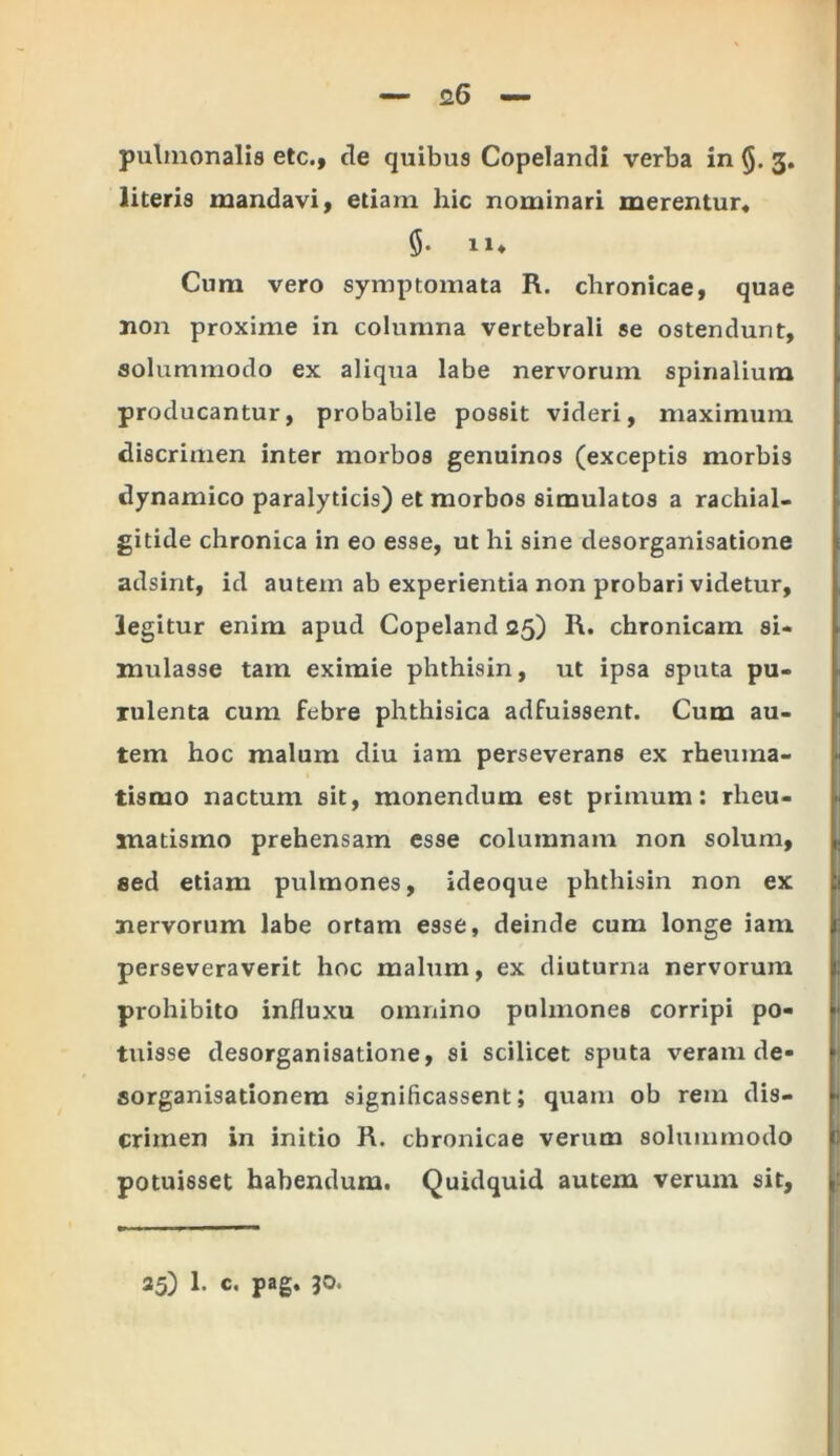 pulmonalis etc., de quibus Copelandi verba in 3. literis mandavi, etiam hic nominari merentur* Cum vero symptomata R. chronicae, quae non proxime in columna vertebrali se ostendunt, solummodo ex aliqua labe nervorum spinalium producantur, probabile possit videri, maximum discrimen inter morbos genuinos (exceptis morbis dynamico paralyticis) et morbos simulatos a rachial- gitide chronica in eo esse, ut hi sine desorganisatione adsint, id autem ab experientia non probari videtur, legitur enim apud Copeland 25) R. chronicam si- mulasse tam eximie phthisin, ut ipsa sputa pu- rulenta cum febre phthisica adfuissent. Cum au- tem hoc malum diu iam perseverans ex rheuma- tismo nactum sit, monendum est primum: rheu- matismo prehensam esse columnam non solum, sed etiam pulmones, ideoque phthisin non ex nervorum labe ortam esse, deinde cum longe iam perseveraverit hoc malum, ex diuturna nervorum prohibito influxu omnino pulmones corripi po- tuisse desorganisatione, si scilicet sputa veram de- sorganisationera significassent; quam ob rem dis- crimen in initio R. chronicae verum solummodo potuisset habendum. Quidquid autem verum sit, 35) 1. c. pag. 30.