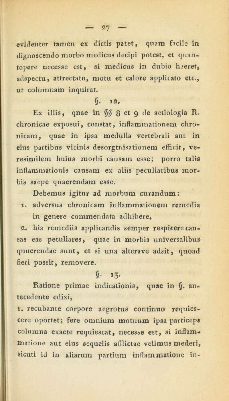 evidenter tamen ex dictis patet, quam facile in dignoscendo morbo medicus decipi potest, et quan- topere necesse est, si medicus in dubio haeret, adspectu, attrectatu, motu et calore applicato etc., ut columnam inquirat. 19. Ex illis, qnae in §§ 8 et 9 de aetiologia R. chronicae exposui, constat, inflammationem chro- nicam, quae in ipsa medulla vertebrali aut in eius partibus vicinis desorgtnisationem efficit, ve- resimilem huius morbi causam esse; porro talis inflammationis causam ex aliis peculiaribus mor- bis saepe quaerendam esse. Debemus igitur ad morbum curandum: 1. adversus chronicam inflammationem remedia in genere commendata adhibere. 2. his remediis applicandis semper respicere cau- sas eas peculiares, quae in morbis universalibus quuerendae sunt, et si una alterave adsit, quoad fieri possit, removere. 5- 13* Ratione primae indicationis, quae in §. an- tecedente edixi, i. recubante corpore aegrotus continuo requies- cere oportet; fere omnium motuum ipsa particeps columna exacte requiescat, necesse est, si inflam- matione aut eius sequelis afflictae velimus mederi, sicuti id in aliarum partium inflammatione in-