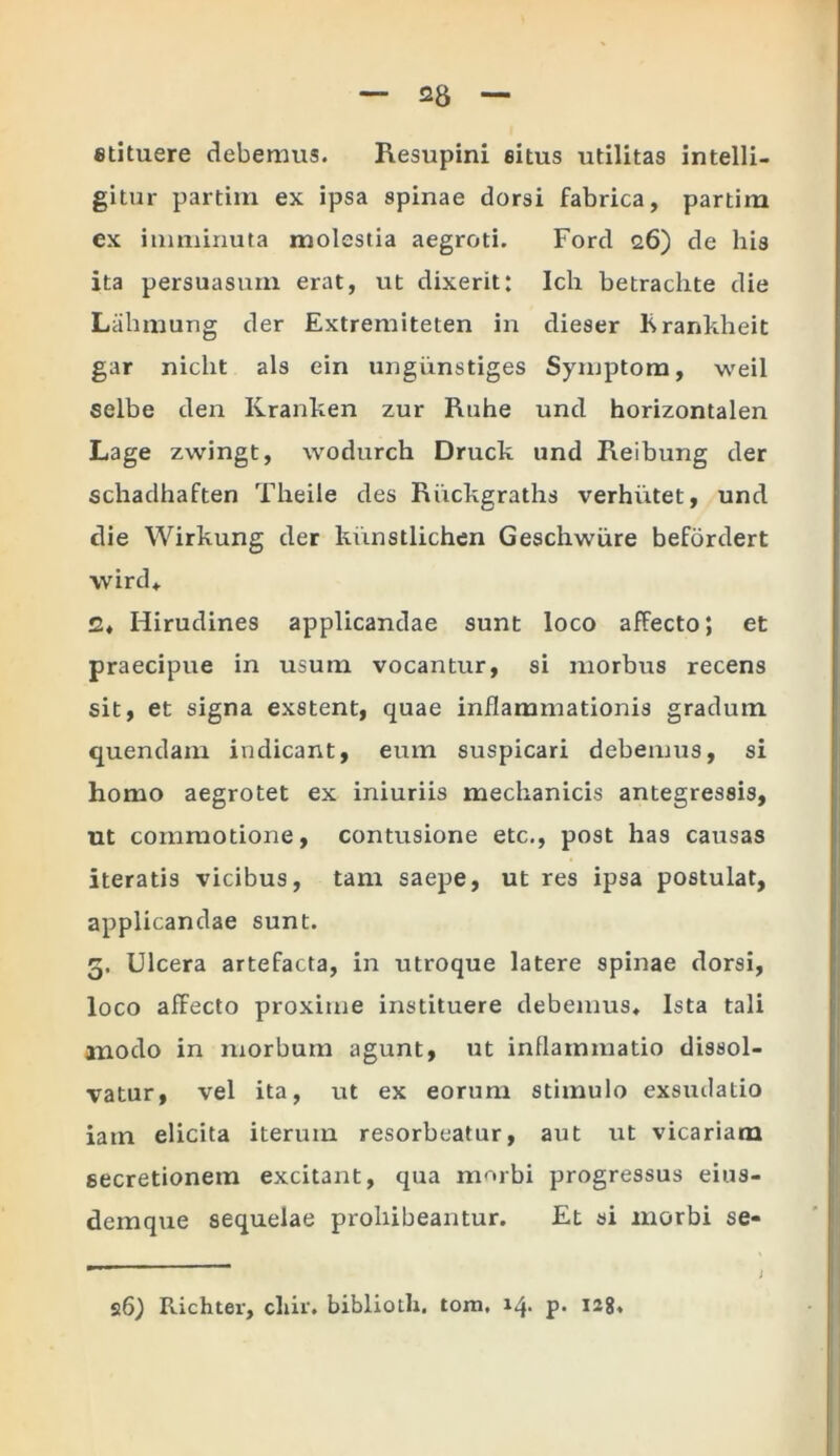 etituere debemus. Resupini eitus utilitas intelli- gitur partim ex ipsa spinae dorsi fabrica, partim ex imminuta molestia aegroti. Ford 26) de his ita persuasum erat, ut dixerit: Ich betrachte die Lahmung der Extremiteten in dieser Krankheit gar nicht ais ein ungiinstiges Symptom, weil selbe den Kranken zur Ruhe und horizontalen Lage zwingt, wodurch Druck und Reibung der schadhaften Theile des Riickgraths verhiitet, und die Wirkung der kiinstlichen Geschwiire befordert wird, 2, Hirudines applicandae sunt loco affecto; et praecipue in usutn vocantur, si morbus recens sit, et signa exstent, quae inflammationis gradum quendam indicant, eum suspicari debemus, si homo aegrotet ex iniuriis mechanicis antegressis, ut commotione, contusione etc., post has causas iteratis vicibus, tam saepe, ut res ipsa postulat, applicandae sunt. 5. Ulcera artefacta, in utroque latere spinae dorsi, loco affecto proxime instituere debemus. Ista tali modo in morbum agunt, ut inflammatio dissol- vatur, vel ita, ut ex eorum stimulo exsudatio iatn elicita iterum resorbeatur, aut ut vicariam secretionem excitant, qua morbi progressus eius- demque sequelae prohibeantur. Et si morbi se-
