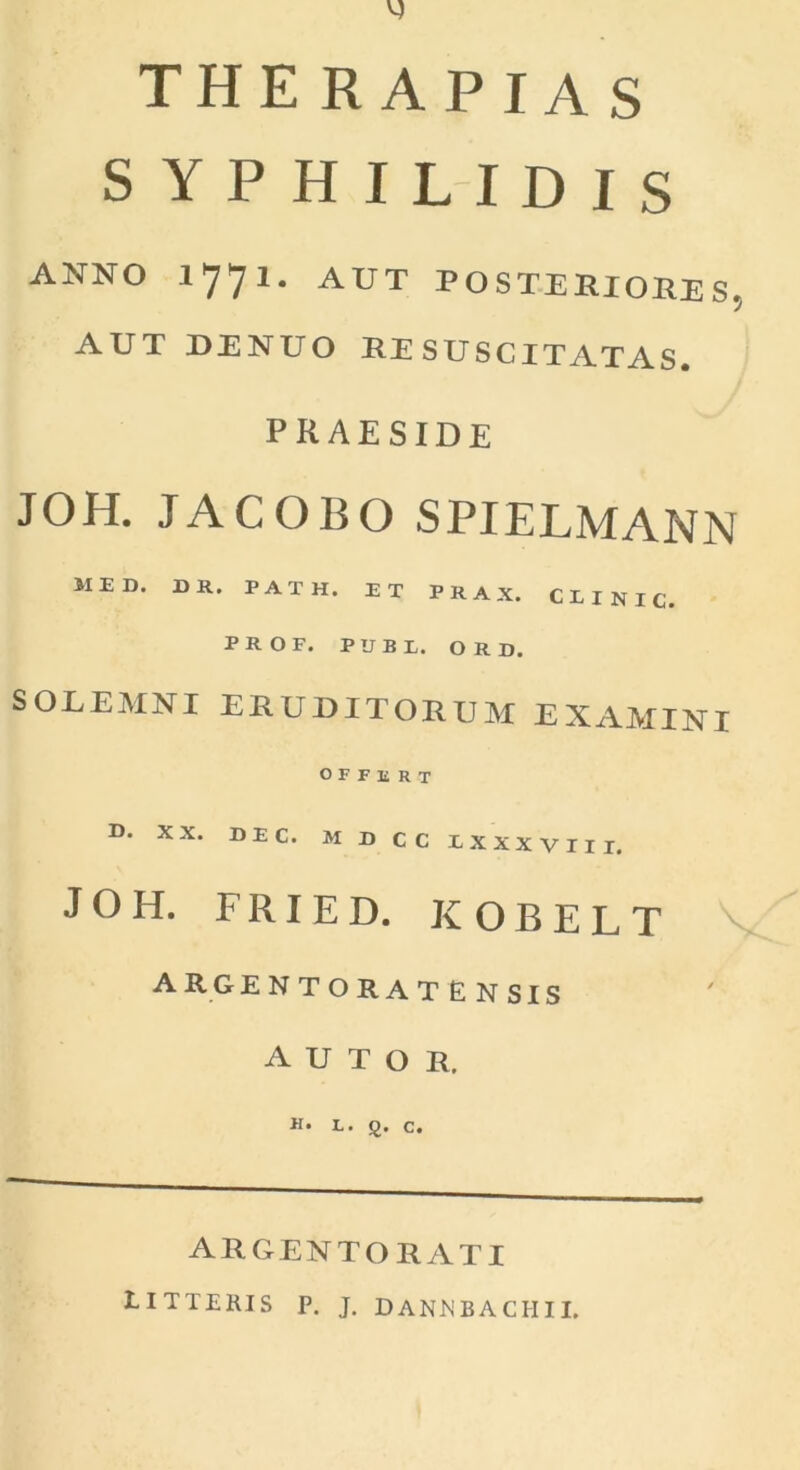 therapias SYPHILIDIS ANNO 1771. AUT POSTERIORES, AUT DENUO RESUSCITATAS. praeside JOH. JACOBO SPIELMANN MED. DR. PATH, ET P R A X. C E I N I C. PROF. PUBE. ORD. SOLEMNI ERUDITORUM EXAMINI OFFERT D. XX. DEC. MDCCEXXXVIII. JOH. F RI E D. KOBELT A R G ENTORATENSIS A U T O R. ARGENTORATI litteris p. j. dannbachii.