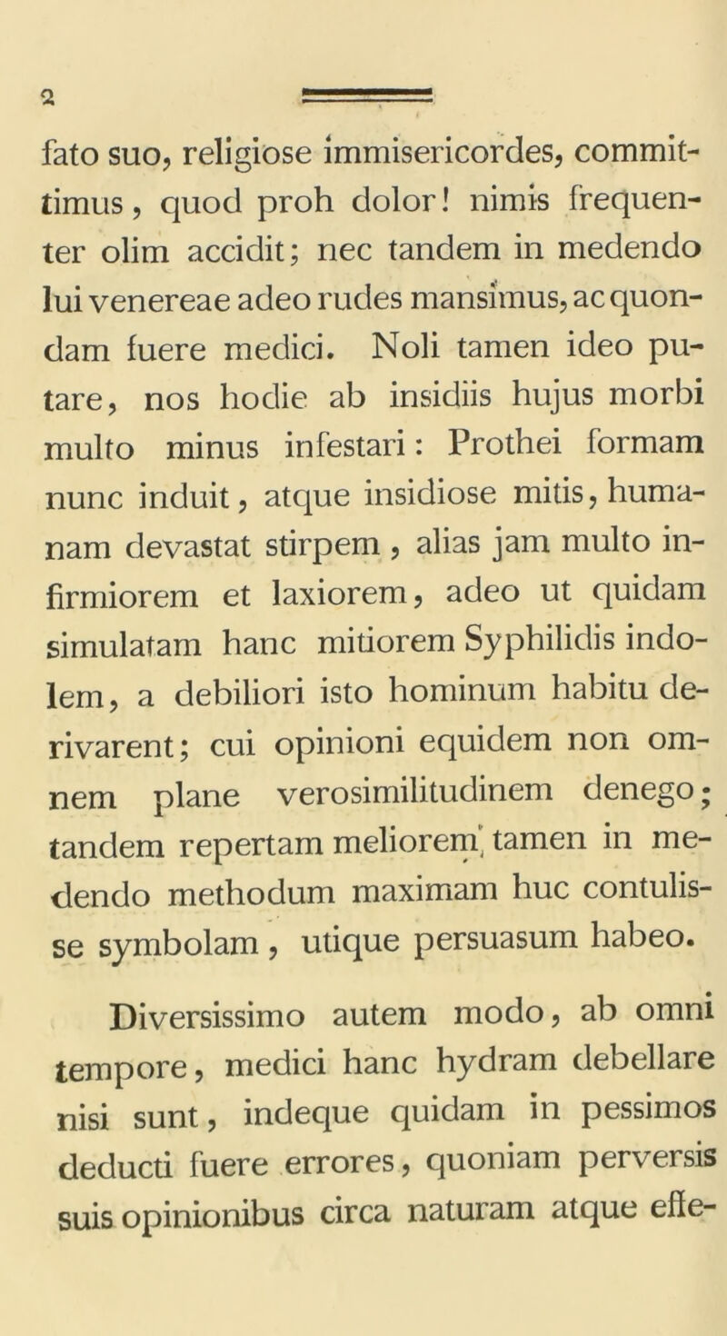 fato suo, religiose immisericordes, commit- timus , quod proh dolor! nimis frequen- ter olim accidit; nec tandem in medendo lui venereae adeo rudes mansimus, ac quon- dam fuere medici. Noli tamen ideo pu- tare, nos hodie ab insidiis hujus morbi multo minus infestari: Prothei formam nunc induit, atque insidiose mitis, huma- nam devastat stirpem , alias jam multo in- firmiorem et laxiorem, adeo ut quidam simulatam hanc mitiorem Syphilidis indo- lem, a debiliori isto hominum habitu de- rivarent; cui opinioni equidem non om- nem plane verosimilitudinem denego; tandem repertam meliorem', tamen in me- dendo methodum maximam huc contulis- se symbolam , utique persuasum habeo. Diversissimo autem modo, ab omni tempore, medici hanc hydram debellare nisi sunt, indeque quidam in pessimos deducti fuere errores, quoniam perversis suis opinionibus circa naturam atque efle-