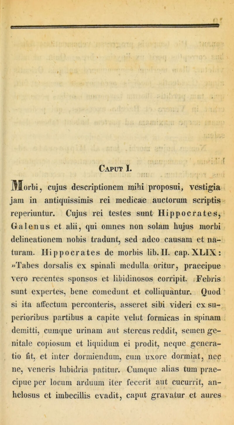 Caput I. r j^lorbi , cujus descriptionem mihi proposui, vestigia jam in antiquissimis rei medicae auctorum scriptis reperiuntur. Cujus rei testes sunt Hippocrates, Galenus et alii, qui omnes non solam hujus morbi delineationem nobis tradunt, sed adeo causam et na- turam. Hippocrates de morbis lib.II. cap.XLIX: «Tabes dorsalis ex spinali medulla oritur, praecipue vero recentes sponsos et libidinosos corripit. Febris sunt expertes, bene comedunt et colliquantur. Quod si ita affectum perconteris, asseret sibi videri ex su- perioribus partibus a capite velut formicas in spinam demitti, cumque urinam aut stercus reddit, semen ge- nitale copiosum et liquidum ei prodit, neque genera- tio fit, et inter dormiendum, cum uxore dormiat, nec ne, veneris lubidria patitur. Cumque alias tum prae- cipue per locum arduum iter fecerit aut cucurrit, an- helosus et imbecillis evadit, caput gravatur et aures