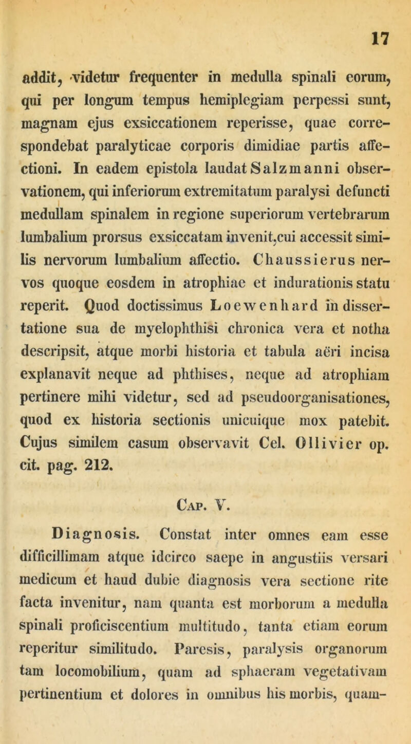 17 addit, videtur frequenter in medulla spinali eorum, qui per longum tempus hemiplegiam perpessi sunt, magnam ejus exsiccationem reperisse, quae corre- spondebat paralyticae corporis dimidiae partis affe- ctioni. In eadem epistola laudat Salz manni obser- vationem, qui inferiorum extremitatum paralysi defuncti medullam spinalem in regione superiorum vertebrarum lumbalium prorsus exsiccatam invenit,cui accessit simi- lis nervorum lumbalium affectio. Chaussierus ner- vos quoque eosdem in atrophiae et indurationis statu reperit. Quod doctissimus Loewenhard in disser- tatione sua de myelophthisi chronica vera et notha descripsit, atque morbi historia et tabula aeri incisa explanavit neque ad phthises, neque ad atrophiam pertinere mihi videtur, sed ad pseudoorganisationes, quod ex historia sectionis unicuique mox patebit. Cujus similem casum observavit Cei. 011 ivi er op. cit. pag. 212. ( Cap. V. Diag no sis. Constat inter omnes eam esse difficillimam atque idcirco saepe in angustiis versari medicum et haud dubie diagnosis vera sectione rite facta invenitur, nam quanta est morborum a medulla spinali proficiscentium multitudo, tanta etiam eorum reperitur similitudo. Paresis, paralysis organorum tam locomobilium, quam ad sphaeram vegetativam pertinentium et dolores in omnibus his morbis, quam-