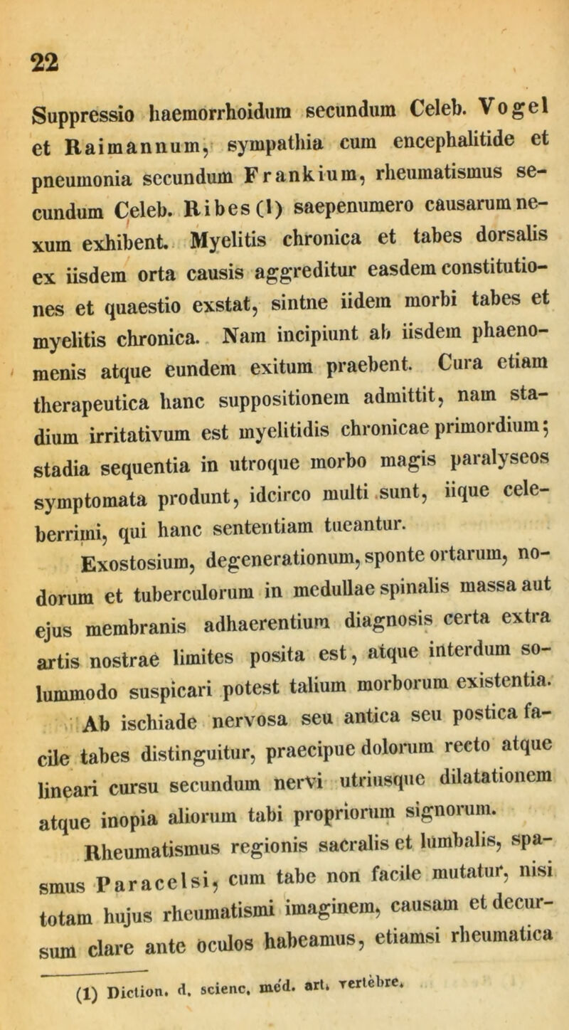 Suppressio haemorrhoidum secundum Celeb. Vogel et Raimannum, sympathia cuin encephalitide et pneumonia secundum Frankium, rheumatismus se- cundum Celeb. Ribes(l) saepenumero causarum ne- xum exhibent Myelitis chronica et tabes dorsalis ex iisdem orta causis aggreditur easdem constitutio- nes et quaestio exstat, sintne iidem morbi tabes et myelitis chronica. Nam incipiunt ab iisdem phaeno- menis atque eundem exitum praebent. Cura etiam therapeutica hanc suppositionem admittit, nam sta- dium irritativum est myelitidis chronicae primordium; stadia sequentia in utroque morbo magis paralyseos symptomata produnt, idcirco multi .Sunt, iique cele- berrimi, qui hanc sententiam tueantur. Exostosium, degenerationum, sponte ortarum, no- dorum et tuberculorum in medullae spinalis massa aut ejus membranis adhaerentium diagnosis certa extra artis nostrae limites posita est, atque interdum so- lummodo suspicari potest talium morborum existentia. Ab ischiade nervosa seu antica seu postica fa- cile tabes distinguitur, praecipue dolorum recto atque lineari cursu secundum nervi utriusque dilatationem atque inopia aliorum tabi propriorum signorum. Rheumatismus regionis sacralis et lumbalis, spa- smus Paracelsi, cum tabe non facile mutatur, nisi totam hujus rheumatismi imaginem, causam et decur- sum clare ante oculos habeamus, etiamsi rheumatica (1) Diction. d. scienc, mcd. art» Tertcbre*