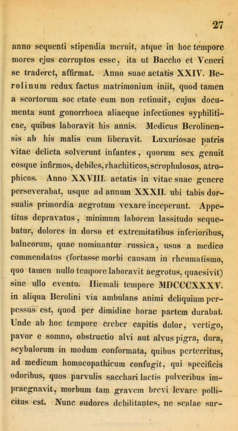 anno sequenti stipendia meruit, atque in hoc tempore mores ejus corruptos esse, ita ut Baccho et Veneri se traderet, affirmat. Anno suae aetatis XXIV. Be- rolinum redux factus matrimonium iniit, quod tamen a scortorum soc etate eum non retinuit, cujus docu- menta sunt gonorrhoea aliaeque infectiones syphiliti- cae, quibus laboravit his annis. Medicus Berolinen- sis ab his malis eum liberavit. Luxuriosae patris vitae delicta solverunt infantes, quorum sex genuit eosque infirmos, debiles, rhachiticos.scrophulosos, atro- phicos. Anno XXVIII. aetatis in vitae suae genere perseverabat, usque ad annum XXXII. ubi tabis dor- sualis primordia aegrotum vexare inceperunt. Appe- titus depravatus, minimum laborem lassitudo seque- batur, dolores in dorso et extremitatibus inferioribus, balneorum, quae nominantur russica, usus a medico commendatus (fortasse morbi causam in rheumatismo, quo tamen nullo tempore laboravit aegrotus, quaesivit) sine ullo eventu. Hiemali tempore MDCCCXXXV. in aliqua Berolini via ambulans animi deliquium per- pessus est, quod per dimidiae horae partem durabat Unde ab hoc tempore creber capitis dolor, vertigo, pavor e somno, obstructio alvi aut alvus pigra, dura, scybalorum in modum conformata, quibus perterritus, ad medicum homoeopathicum confugit, qui specificis odoribus, quos parvulis sacchari lactis pulveribus im- praegnavit, morbum tam gravem brevi levare polli- citus est. Nunc sudores debilitantes, ne scalae sur-