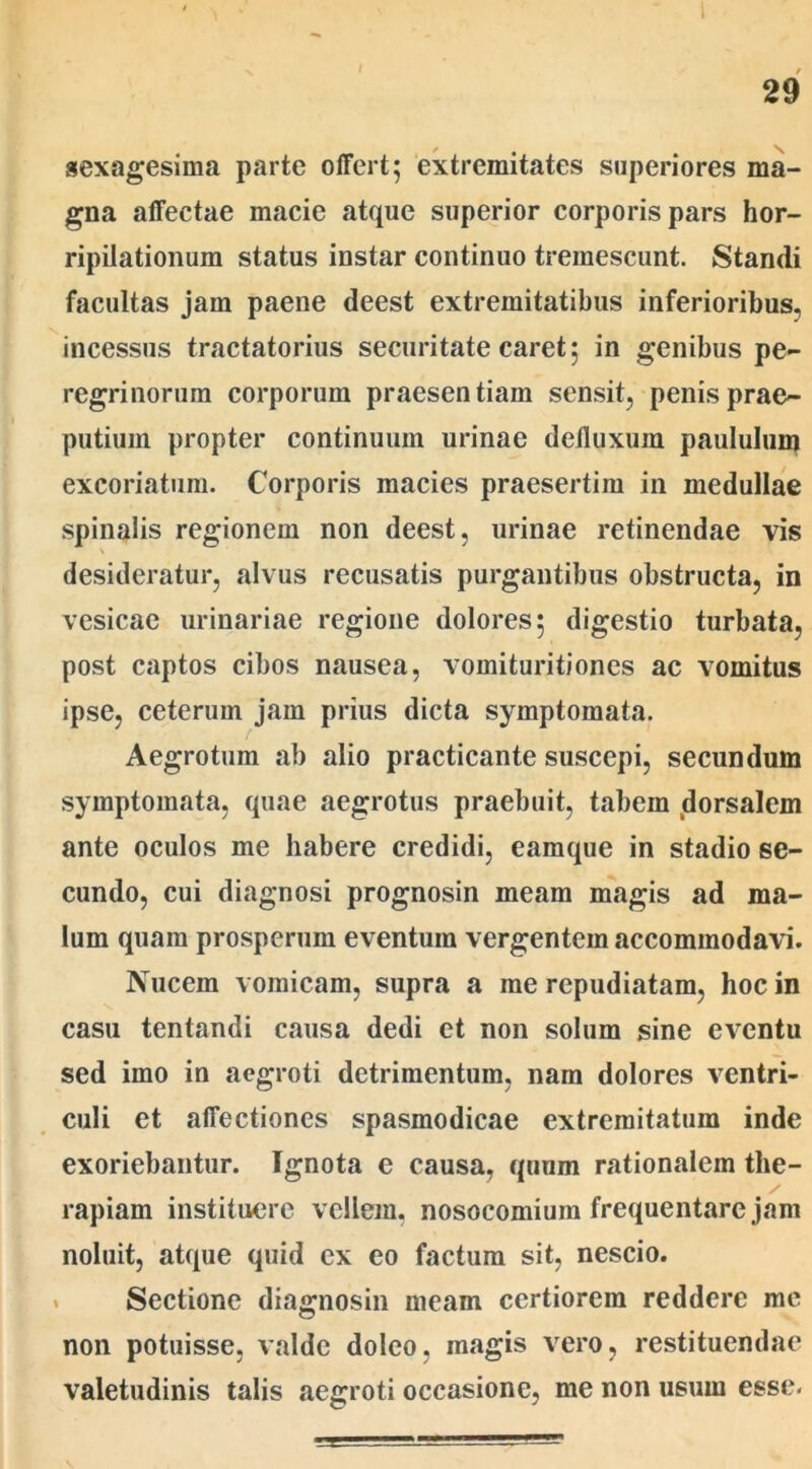 sexagesima parte offert; extremitates superiores ma- gna affectae macie atque superior corporis pars hor- ripilationum status instar continuo tremescunt. Standi facultas jam paene deest extremitatibus inferioribus, incessus tractatorius securitate caret; in genibus pe- regrinorum corporum praesentiam sensit, penis prae- putium propter continuum urinae defluxum paululum excoriatum. Corporis macies praesertim in medullae spinalis regionem non deest, urinae retinendae vis desideratur, alvus recusatis purgantibus obstructa, in vesicae urinariae regione dolores; digestio turbata, post captos cibos nausea, vomituritiones ac vomitus ipse, ceterum jam prius dicta symptomata. Aegrotum ab alio practicante suscepi, secundum symptomata, quae aegrotus praebuit, tabem dorsalem ante oculos me habere credidi, eamque in stadio se- cundo, cui diagnosi prognosin meam magis ad ma- lum quam prosperum eventum vergentem accommodavi. Nucem vomicam, supra a me repudiatam, hoc in casu tentandi causa dedi et non solum sine eventu sed imo in aegroti detrimentum, nam dolores ventri- culi et affectiones spasmodicae extremitatum inde exoriebantur. Ignota e causa, quum rationalem the- rapiam instituere vellem, nosocomium frequentare jam noluit, atque quid cx eo factum sit, nescio. Sectione diagnosin meam certiorem reddere me non potuisse, valde doleo, magis vero, restituendae valetudinis talis aegroti occasione, me non usum esse.