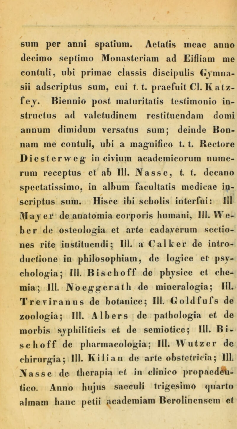 sum per anni spatium. Aetatis meae anno decimo septimo Monasteriam ad Eifliam me contuli, ubi primae classis discipulis Gymna- sii adscriptus sum, cui t. t. praefuit Cl. K atz- fej. Biennio post maturitatis testimonio in- structus ad valetudinem restituendam domi annum dimidum versatus sum; deinde Bon- nam me contuli, ubi a magnifico t. t. Rectore Dieste rweg in civium academicorum nume- rum receptus et ab 111. Nasse, t. t. decano spectatissimo, in album facultatis medicae in- scriptus sum. Hisce ibi scholis interfui: III Maje r de anatomia corporis humani, III. We- ber de osteologia et arte cadaverum sectio- nes rite instituendi; III. a Calker de intro- ductione in philosophiam, de logice et psy- chologia; 111. Bischoff de physice et che- mia; III. Noeggerath de mineralogia; III. Treviranus de botanice; III. Goldfufs de zoologia; 111. Albers de pathologia et de morbis syphiliticis et de semiotice; 111. Bi- schoff de pharmacologia; III. Wutzer de chirurgia; III. Kilian de arte obstetricia; III. Nasse de therapia et in clinico propaed£ti- tico. Anno hujus saeculi trigesimo quarto almam hanc petii ncademiam Berolincnsem et