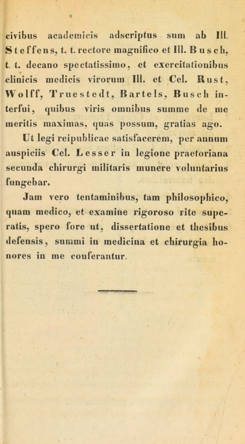 > 5 civibus acatlemicis adscriptus sum ab Ili. Steffens, t. t. rectore magnifico et 111. Busch, t. t. ilecano spectatissimo, et exercitationibus clinicis medicis virorum 111. et Cei. Rnst, Wolff, Truestcdt, 15 arte ls, Busch in- terfui, quibus viris omnibus summe de me meritis maximas, quas possum, gratias ago. Ut legi reipublicae satisfacerem, per annum auspiciis Cei. Lesser in legione praetoriana secunda chirurgi militaris munere voluntarius fungebar. Jam vero tentaminibus, tam philosophico, quam medico, et examine rigoroso rite supe- ratis, spero fore ut, dissertatione et thesibus defensis, summi in medicina et chirurgia ho- nores in me conferantur. f