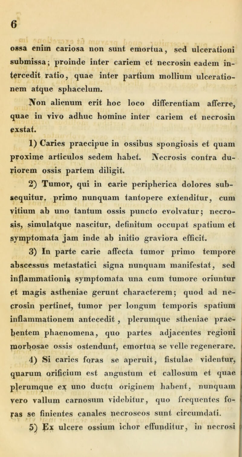 ossa enim cariosa non sunt emortua, sed ulcerationi submissa; proinde inter cariem et necrosin eadem in- tercedit ratio, quae inter partium mollium ulceratio- nem atque spliacelum. IVon alienum erit hoc loco differentiam afferre, quae in vivo adhuc homine inter cariem et necrosin exstat. 1) Caries praecipue in ossibus spongiosis et quam proxime articulos sedem habet. IVecrosis contra du- riorem ossis partem diligit. 2) Tumor, qui in carie peripherica dolores sub- sequitur, primo nunquam tantopere extenditur, cum vitium ab uno tantum ossis puncto evolvatur; necro- sis, simulatque nascitur, definitum occupat spatium et symptomata jam inde ab initio graviora efficit. 3) In parte carie affecta tumor primo tempore abscessus metastatici signa nunquam manifestat, sed inflammationi^ symptomata una cum tumore oriuntur et magis astheniae gerunt characterem; quod ad ne- crosin pertinet, tumor per longum temporis spatium inflammationem antecedit, plerumque stheiiiae prae- bentem phaenomena, quo partes adjacentes regioni naorbosae ossis ostendunt, emortua se velle regenerare. 4) Si caries foras se aperuit, fistulae videntur, quarum orificium est angustum et callosum et quae pferumque ex uno duefu originem habent, nunquam vero vallum carnosum videbitur, quo frequentes fo- fas se finientes canales necroscos sunt circumdati. 5) Ex ulcere ossium ichor offunditur, in necrosi