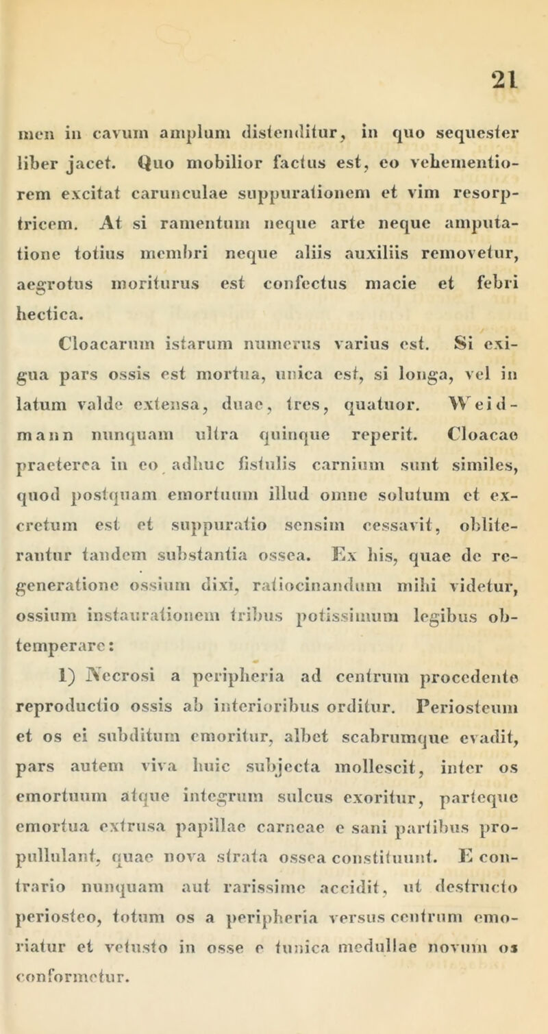 men in caviun amplum dislemlitur, in quo sequester liber jacet. Quo mobilior factus est, eo vebementio- rem excitat carunculae suppurationen» et vim resorp- tricem. At si ramentum neque arte neque amputa- tione totius memi)ri neque aliis auxiliis removetur, aegrotus moriturus est confectus macie et febri hectica. Cloacarum istarum numerus varius est. Si exi- gua pars ossis est moi'tua, unica est, si longa, vel in latum valde extensa, duae, tres, quatuor. \\'eid- mann nunquam ultra quinque reperit. Cloacae praeterea in eo adhuc fistulis carnium sunt similes, quod postquam emortuum illud omne solutum et ex- cretum est et suppuratio sensim cessavit, oblitc- rautur tandem substantia ossea. Kx his, quae de re- generatione ossium dixi, ratiocinandum mihi videtur, ossium instaurationem tribus potissimum legibus ob- temperare : 1) Necrosi a peripheria ad centrum procedente reproductio ossis ab interioribus orditur. Periosteum et os ei subditum emoritur, albet scabrumque evadit, pars autem viva huic .subjecta mollescit, inter os emortuum atque integrum sulcus exoritur, parteque emortua extrusa papillae carneae e sani partibus pro- pullulant, quae nova strata ossea constituunt. P con- trario nunquam aut rarissime accidit, ut destructo periosteo, totum os a peripheria versus centrum emo- riatur et vetusto in osse e tunica medullae novum os conformetur.