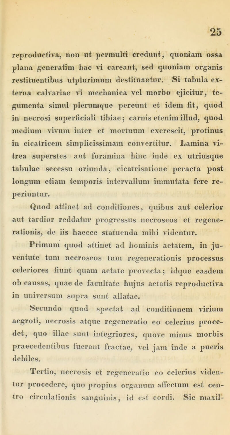 reproducfiva, non ut permulti credunt, quoniam ossa plana generatim hac vi careant, sed quoniam organis restituentibus utplurimum destituantur. Si tabula ex- terna calvariae vi mechanica vel morbo ejicitur, te- gumenta simul plerumque pereunt et idem fit, quod in necrosi superficiali tibiae; carnis etenim illud, quod medium vivum inter et mortuum excrescit, protinus in cicatricem simplicissimam convertitur. Lamina vi- trea superstes aut foramina hinc inde ex utriusque tabulae secessu oriunda, cicatrisatione peracta post longum etiam temporis intervallum immutata fere re- periuntur. Quod attinet ad conditiones, quibus aut celerior aut tardior reddatur progressus nccroseos et regene- rationis, de iis haecce statuenda mihi videntur. Primum quod attinet ad hominis aetatem, in ju- ventute tum necroseos tum regenerationis processus celeriores fiunt quam aetate provecta; idque easdem ob causas, quae de facultate hujus aetatis reproductiva in universum supra sunt allatae. Secundo quod spectat ad conditionem virium aegroti, necrosis atque regeneratio eo celerius proce- det, quo illae sunt integriores, quoAC minus morbis praecedentibus fuerant fractae, vel jam inde a pueris debiles. Tertio, necrosis et regeneratio eo celerius viden- tur procedere, quo propius organum affectum est cen- tro circulationis sanguinis, id est cordi. Sic inaxil-