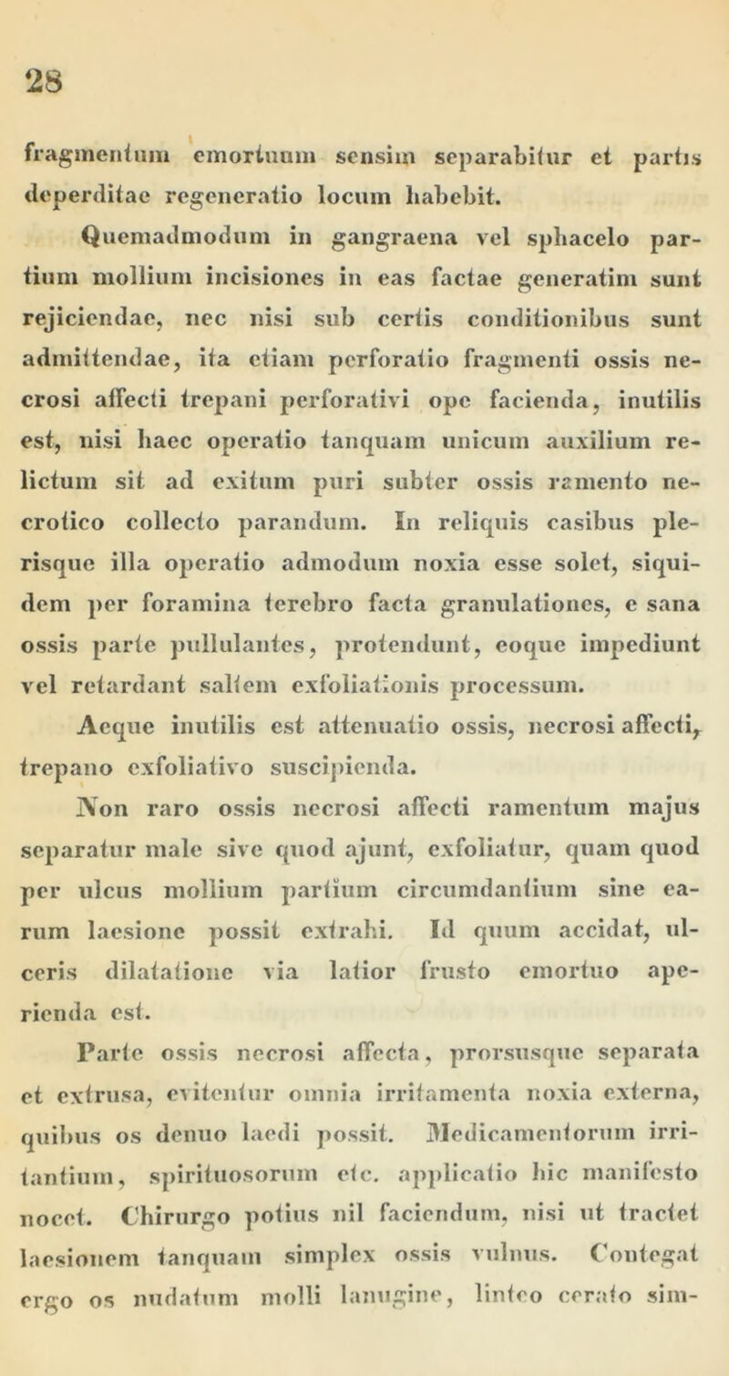 fragincniuin emortuum sensim separabitur et partis deperditae regeneratio locum habebit. Quemadmodum in gangraena vel spbacelo par- tium mollium incisiones iu eas factae generatim sunt rejiciendae, nec nisi sub certis conditionibus sunt admittendae, ita etiam perforatio fragmenti ossis ne- crosi affecti trepani perforativi ope facienda, inutilis est, nisi haec operatio tanquam unicum auxilium re- lictum sit ad exitum puri subter ossis ramento ne- crotico collecto parandum. In reliquis casibus ple- risque illa operatio admodum noxia esse solet, siqui- dem per foramina terebro facta granulationes, e sana ossis parte pullulantes, protendunt, coque impediunt vel retardant saltem exfoliationis processum. Aeque inutilis est attenuatio ossis, necrosi affecti,^ trepano exfoliativo suscipienda. IVon raro ossis necrosi affecti ramentum majus separatur male sive quod ajunt, exfoliatur, quam quod per ulcus mollium partium circumdantium sine ea- rum laesione possit extrahi. Id quum accidat, ul- ceris dilatatione via latior frusto emortuo ape- rienda est. Parte ossis necrosi affecta, proi’susque separata et extrusa, evitentur omnia irritamenta noxia externa, quilnrs os denuo laedi possit. 3Jedicameutorum irri- tantium, spirituosorum ete, applicatio hic manifesto nocet. Chirurgo potius nil faciendum, nisi ut tractet laesionem tanquam simplex ossis vulnus, ('outegat ergo os nudatum molli lanugine, linteo cerato sim-