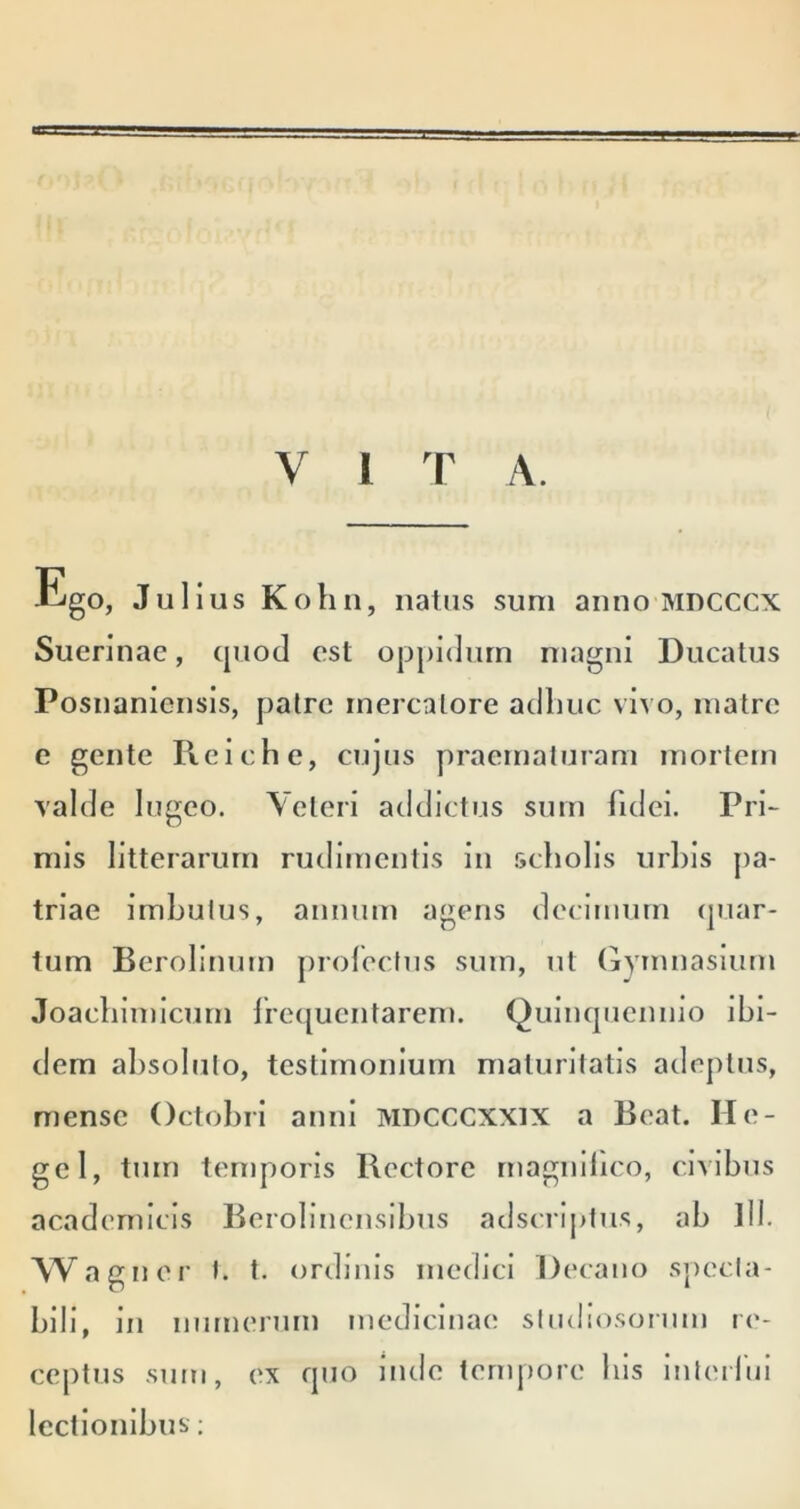 V l T A. i^go, Julius Kolin, natus sum anno mdcccx Suerinac, cjuod est oppidum magni Ducatus Posnaniensis, patre mercatore adliuc vivo, matre e gente Reiche, cujus y)raematuram mortem valde lugeo. Veteri addictus sum fidei. Pri- mis litterarum rudimentis in .scholis urbis pa- triae imbutus, annum agens decimum ipiar- tum Berolinum prolectus sum, ut (jyrnnaslum Joacbiinicurn lrc([ucntarem. Qulncpiennio ibi- dem absoluto, testimonium maturitatis adeptus, mense Octobri anni MDCCCXXlX a Beat. He- gel, tum temporis Rectore rnagnibco, civibus academlcis Berobnensibus adscrijitu.s, ab lll. Wagner I. t. ordinis medici Decano Sjiecla- blll, in numerum medicinae sindio.soinm re- ceptus sum, ex fpio inde tempore bis inteifnl lectionibus;