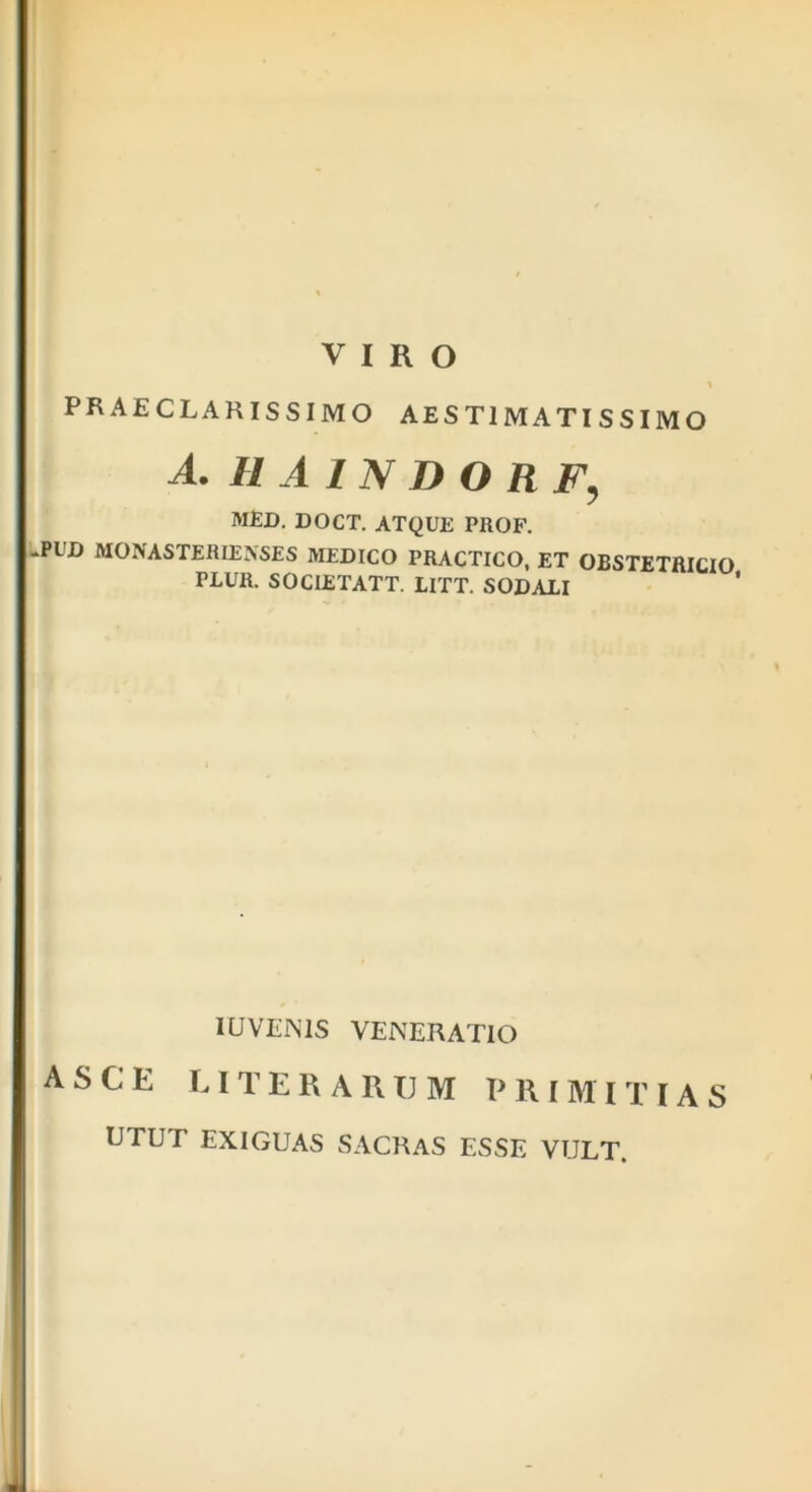 VIRO % PRAECLARISSIMO AEST1MATISSIMO A. HAINDORF, MED. DOCT. ATQUE PROF. -Pl'D MONASTERIENSES MEDICO PRACTICO, ET OBSTETRICIO PLUR. SOCLETATT. LITT. SODALI IUVEN1S VENERATIO A S C E LIT E R A RIJ M PRIMITIAS UTUT EXIGUAS SACRAS ESSE VULT.