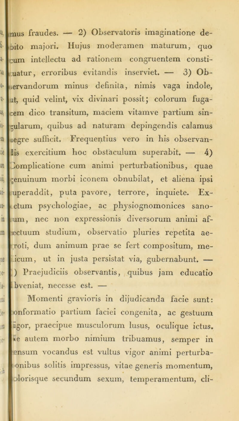 bito majori. Hujus moderamen maturum, quo cum intellectu ad rationem congruentem consti- uatur, erroribus evitandis inserviet. — 3) Ob- servandorum minus definita, nimis vaga indole, ut, quid velint, vix divinari possit; colorum fuga- cem dico ti'ansitum, maciem vitamve partium sin- gularum, quibus ad naturam depingendis calamus uegre sufficit. Frequentius vero in his observan- Bis exercitium hoc obstaculum superabit. — 4) Jomplicatione cum animi perturbationibus, quae genuinum morbi iconem obnubilat, et aliena ipsi uperaddit, puta pavore, terrore, inquiete. Ex- ctum psyehologiae, ac physiognomonices sano- um, nec non expressionis diversorum animi af- lectuum studium, observatio pluries repetita ae- roti, dum animum prae se fert compositum, me- icum, ut in justa persistat via, gubernabunt. — ) Praejudiciis observantis, quibus jam educatio bveniat, necesse est. — Momenti gravioris in dijudicanda facie sunt: onformatio partium faciei congenita, ac gestuum iigor, praecipue musculorum lusus, oculique ictus, «e autem morbo nimium tribuamus, semper in tensum vocandus est vultus vigor animi perturba- •onibus solitis impressus, vitae generis momentum, olorisque secundum sexum, temperamentum, cli-