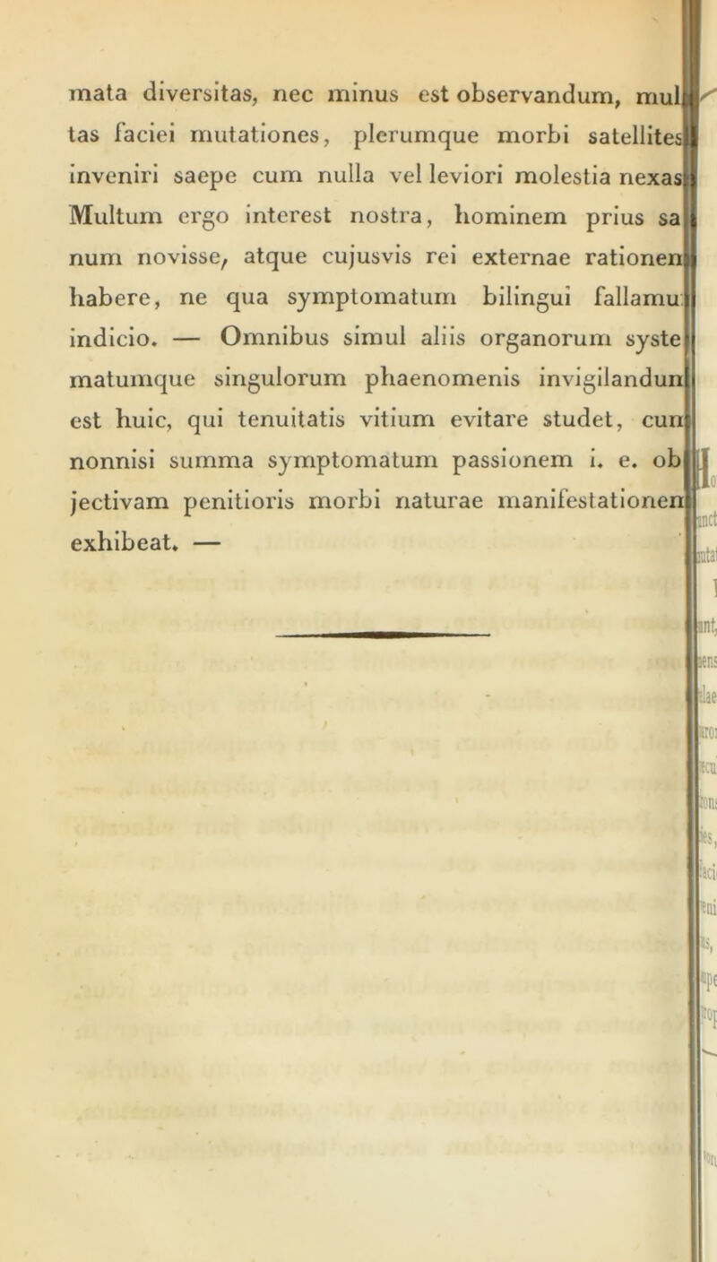 mata diversitas, nec minus est observandum, mulM tas 1’aciei mutationes, plerumque morbi satellitesll inveniri saepe cum nulla vel leviori molestia nexas;) Multum ei'go interest nostra, hominem prius sa| num novisse, atque cujusvis rei externae rationem habere, ne qua symptomatum bilingui fallamu indicio. — Omnibus simul aliis organorum syste matumque singulorum phaenomenis invigilandun est huic, qui tenuitatis vitium evitare studet, cun nonnisi summa symptomatum passionem i. e. ob jectivam penitioris morbi naturae manifestationen exhibeat. — Ligi «n