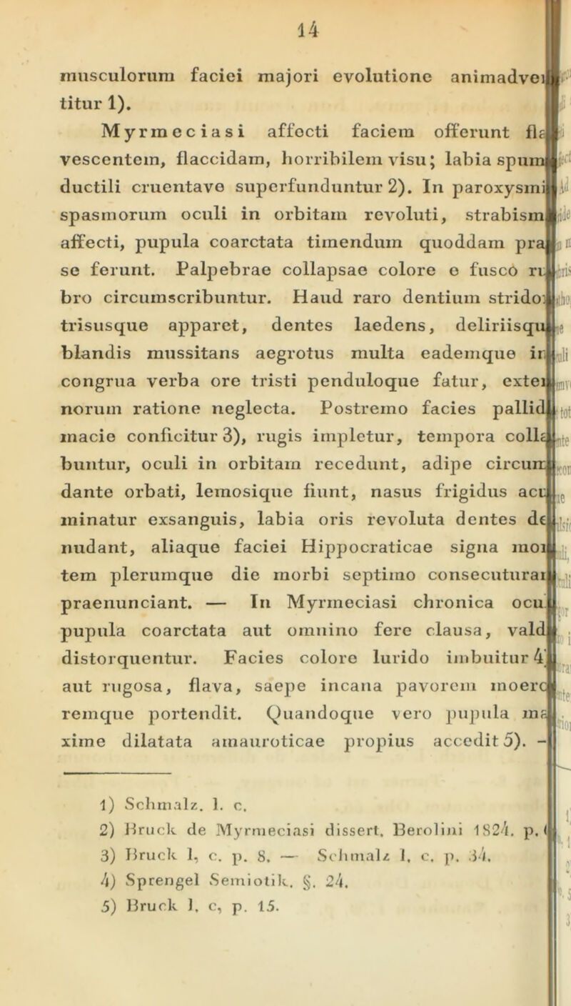 musculorum faciei majori evolutione animadve titur 1). Myrmcciasi affocti faciem offerunt fl vescentem, flaccidam, horribilem visu; labia spu ductili cruentave superfunduntur 2). In paroxysmiUiii spasmorum oculi in orbitam revoluti, strabis affecti, pupula coarctata timendum quoddam pi- se ferunt. Palpebrae collapsae colore o fusco ri.|j bro circumscribuntur. Haud raro dentium strido trisusque apparet, dentes laedens, deliriisqu blandis mussitans aegrotus multa eademque ir, congrua verba ore tristi penduloque fatur, exte noruin ratione neglecta. Postremo facies palli macie conficitur 3), rugis impletur, tempora coli buntur, oculi in orbitam recedunt, adipe circu dante orbati, lemosique fiunt, nasus frigidus act minatur exsanguis, labia oris revoluta dentes dc ^ nudant, aliaque faciei Hippocraticae signa moi tem plerumque die morbi septimo consecuturai praenunciant. — In Myrineciasi chronica ocu pupula coarctata aut omnino fere clausa, vald distorquentur. Facies colore lurido imbuitur 4' aut rugosa, flava, saepe incana pavorem inoer remque portendit. Quandoque vero pupula ms xime dilatata amauroticae propius accedit 5). - |w trai ite 1) Schmalz. 1. c. 2) Hruck de Myrmeciasi dissert. Berolini 1S24. p, ( 3) Hruck 1, c. p. 8. — Schmalz 1. c. p. 34. 4) Sprengel Semiotik. §. 24. 5) Bruck 1. c, p. 15.