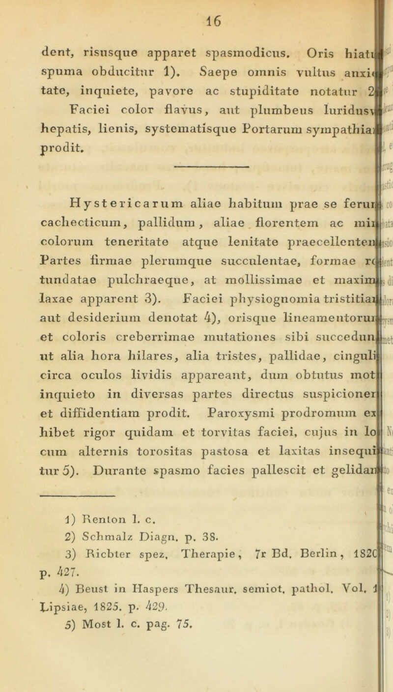 dent, risusque apparet spasmodicus. Oris hiati spuma obducitur 1). Saepe omnis vultus anxi» tate, inquiete, pavore ac stupiditate notatur Faciei color flavus, aut plumbeus luridusi hepatis, lienis, systematisque Portarum sympathia®111* prodit. tsttf s di Hystericarum aliae habitum prae se ferurlji co cachecticum, pallidum, aliae florentem ac mii colorum teneritate atque lenitate praecellcnten Partes firmae plerumque succulentae, formae r( fundatae pulchraeque, at mollissimae et maxim laxae apparent 3). Faciei physiognomia tristitiai aut desiderium denotat 4), orisque lineamentorui et coloris creberrimae mutationes sibi succedun ut alia hora liilares, alia tristes, pallidae, cinguli circa oculos lividis appareant, dum obtutus inot inquieto in diversas partes directus suspicioner et diffidentiam prodit. Paroxysmi prodromum ex hibet rigor quidam et torvitas faciei, cujus in lo cum alternis torositas pastosa et laxitas insequi tur5). Durante spasmo facies pallescit et gelidan 1) Renlon 1. c. 2) Schmalz Diagn. p. 38. 3) Ricbler spez, Therapie, 7r Bd, Berlin, 1S2C p. 427. 4) Beust in Haspers Thesaur. semiot, pathol, Vol. i Bipsiae, 1825. p. 429- 5) Most 1. c. pag. 75. Ni '0