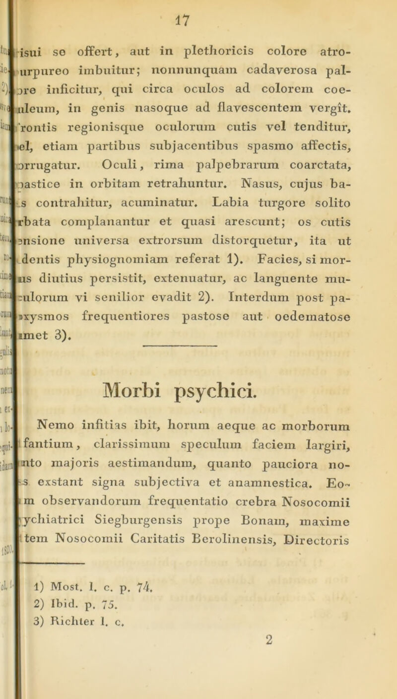 nui '.em isui so offert, aut in plethoricis colore atro- urpureo imbuitur; nonnunquam cadaverosa pal- ore inficitur, qui circa oculos ad colorem coe- aileum, in genis nasoque ad flavescentem vergit, rontis regionisque oculorum cutis vel tenditur, el, etiam partibus subjacentibus spasmo affectis, orrugatur. Oculi, rima palpebrarum coarctata, oastice in orbitam retrahuntur. Nasus, cujus ba- s contrahitur, acuminatur. Labia turgore solito rbata complanantur et quasi arescunt; os cutis msione universa extrorsum distorquetur, ita ut dentis physiognomiam referat 1). Facies, si mor- us diutius persistit, extenuatur, ac languente mu- tulorum vi senilior evadit 2). Interdum post pa- sxysmos frequentiores pastose aut oedematose imet 3). .t i i ei> ilo- ¥• :ii i ol.f Morbi psychici. Nemo infitias ibit, horum aeque ac morborum fantium, clarissimum speculum faciem largiri, mto majoris aestimandum, quanto pauciora no- s exstant signa subjectiva et anamnestica. Eo- m observandorum frequentatio crebra Nosocomii lychiatrici Siegburgensis prope Bonam, maxime tem Nosocomii Caritatis Berolinensis, Directoris 1) Most. 1. c. p. 74. 2) Jbid. p. 75. 3) Richter 1. c. 2