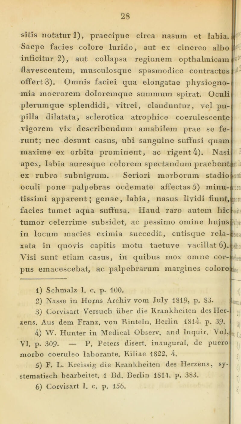 sitis notaturi), praecipue circa nasum et labia. Saepe facies colore lurido, aut ex cinereo albo inficitur 2), aut collapsa regionem opthalmicam flavescontem, musculosque spasmodice contractos offert 3). Omnis faciei qua elongatae physiogno mia moerorem doloremque summum spirat. Oculi plerumque splendidi, vitrei, clauduntur, vel pu- pilla dilatata, sclerotica atrophice coeruleseente vigorem vix describendum amabilem prae se fe runt; nec desunt casus, ubi sanguine suffusi quam maxime ex orbita prominent, ac rigent 4). Nasi apex, labia auresque colorem spectandum praebent ex rubro subnigrum. Seriori morborum stadio oculi pone palpebras ocdemato affectas 5) minu- tissimi apparent; genae, labia, nasus lividi fiunt, facies tumet aqua suffusa. Haud raro autem hic tumor celerrime subsidct, ac pessimo omine hujus i in locum macies eximia succedit, cutisque rela- xata in quovis capitis motu taetuve vacillat 6). Visi sunt etiam casus, in quibus mox omne cor- pus einacescebat, ac palpebrarum margines coloro !lti f ia :enii 'ilen twm IM( II Wieir «no 1) Schmalz 1. c. p. 100. 2) Nasse in Horns Archiv vom July 1819» p. 83. 3) Corvisart Versuch iiber die Krankheiten des Her- zens. Aus dem Franz, von Rinteln. Berlin 181-4. p. 39. 4) W. Hunter in Medical Observ. and lnquir. Vol, Yl. p. 309. — P. Peters disert. inaugurat, de puero morbo coeruleo laborante. Kiliae 1S22. 4. 5) F. L. Kreissig die Krankheiten des Herzens, sy- stemalisch bearbeitet, l Bd. Berlin 1811, p. 383. 6) Corvisart 1. c. p. 156. ; i) «mj l 3) Ua fl 6) f) 5)